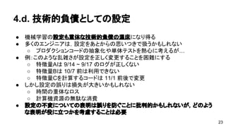 4.d. 技術的負債としての設定 
● 機械学習の設定も重体な技術的負債の温床になり得る 
● 多くのエンジニアは，設定をあとからの思いつきで扱うかもしれない 
o プロダクションコードの抽象化や単体テストを熱心に考えるが… 
● 例：このような乱雑さが設定を正しく変更することを困難にする 
o 特徴量Aは9/14 ~ 9/17 のログが正しくない 
o 特徴量Bは10/7 前は利用できない 
o 特徴量Cを計算するコードは11/1 前後で変更 
● しかし設定の誤りは損失が大きいかもしれない 
o 時間の重体なロス 
o 計算機資源の無駄な消費 
● 設定の不変についての表明は誤りを防ぐことに批判的かもしれないが， 
どのような表明が役に立つかを考慮することは必要 
23 
 