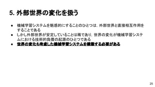 5. 外部世界の変化を扱う 
● 機械学習システムを魅惑的にすることのひとつは，外部世界と直接相互作 
用をすることである 
● しかし外部世界が安定していることは稀であり，世界の変化が機械学習シ 
ステムにおける技術的負債の起源のひとつである 
● 世界の変化も考慮した機械学習システムを構築する必要がある 
25 
 