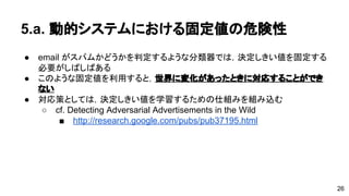 5.a. 動的システムにおける固定値の危険性 
● email がスパムかどうかを判定するような分類器では，決定しきい値を固 
定する必要がしばしばある 
● このような固定値を利用すると，世界に変化があったときに対応すること 
ができない 
● 対応策としては，決定しきい値を学習するための仕組みを組み込む 
o cf. Detecting Adversarial Advertisements in the Wild 
 http://research.google.com/pubs/pub37195.html 
26 
 