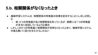 5.b. 相関関係がなくなったとき 
● 機械学習システムは，相関関係の特徴量の効果を区別することにしばしば 
苦しむ 
o 例：２つの特徴量があり相関関係を持っているが，実際には１つの特 
徴量が本当に起因しているような場合 
● しかしこの２つの特徴量に相関関係が突然なくなったときに，機械学習シ 
ステムの振る舞いに誤りを生むかもしれない 
27 
 