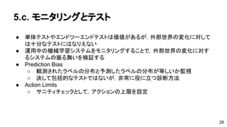 5.c. モニタリングとテスト 
● 単体テストやエンドツーエンドテストは価値があるが，外部世界の変化に 
対しては十分なテストにはなりえない 
● 運用中の機械学習システムをモニタリングすることで，外部世界の変化に 
対するシステムの振る舞いを検証する 
● Prediction Bias 
o 観測されたラベルの分布と予測したラベルの分布が等しいか監視 
o 決して包括的なテストではないが，非常に役に立つ診断方法 
● Action Limits 
o サニティチェックとして，アクションの上限を設定 
28 
 