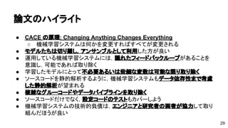 論文のハイライト 
● CACE の原理: Changing Anything Changes Everything 
o 機械学習システムは何かを変更すればすべてが変更される 
● モデルたちは切り離し，アンサンブルとして利用した方が良い 
● 運用している機械学習システムには，隠れたフィードバックループがある 
ことを意識し，可能であれば取り除く 
● 学習したモデルにとって不必要あるいは些細な変数は可能な限り取り除く 
● ソースコードを静的解析するように，機械学習システムもデータ依存性ま 
で考慮した静的解析が望まれる 
● 複雑なグルーコードやデータパイプラインを取り除く 
● ソースコードだけでなく，設定コードのテストもカバーしよう 
● 機械学習システムの技術的負債は，エンジニアと研究者の両者が協力して 
取り組んだほうが良い 
29 

