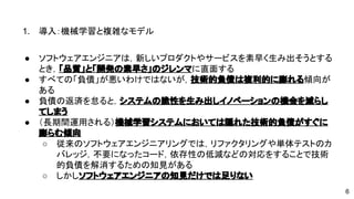 1. 導入：機械学習と複雑なモデル 
● ソフトウェアエンジニアは，新しいプロダクトやサービスを素早く生み出 
そうとするとき，「品質」と「開発の素早さ」のジレンマに直面する 
● すべての「負債」が悪いわけではないが，技術的負債は複利的に膨れる傾 
向がある 
● 負債の返済を怠ると，システムの脆性を生み出しイノベーションの機会を 
減らしてしまう 
● （長期間運用される）機械学習システムにおいては隠れた技術的負債がす 
ぐに膨らむ傾向 
o 従来のソフトウェアエンジニアリングでは，リファクタリングや単体 
テストのカバレッジ，不要になったコード，依存性の低減などの対応 
をすることで技術的負債を解消するための知見がある 
o しかしソフトウェアエンジニアの知見だけでは足りない 
6 
 