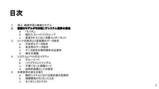 目次 
1. 導入：機械学習と複雑なモデル 
2. 複雑なモデルが引き起こすシステム境界の侵食 
a. 「もつれ」 
b. 隠れたフィードバックループ 
c. 宣言されていない消費コンポーネント 
3. コードの依存より高負債のデータ依存 
a. 不安定なデータ依存 
b. 未活用のデータ依存 
c. データ依存の静的解析の必要性 
d. 補正の連鎖 
4. システムレベルのスパゲティ 
a. グルーコード 
b. パイプラインジャングル 
c. 不要になった実験コード 
d. 技術的負債としての設定 
5. 外部世界の変化を扱う 
a. 動的システムにおける固定値の危険性 
b. 相関関係がなくなったとき 
c. モニタリングとテスト 
7 
 