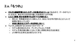 2.a. 「もつれ」 
● そもそも機械学習とは入力データを混ぜ込むツールであるので，データの 
「もつれ」を生み，修正のための切り離しは効率的には不可能 
● CACE 原理：何かを変更すればすべてが変わる！ 
o 例えば，特徴量を加えたり減らしたり，あるいは分布が変わることに 
よって結果が変わってしまう 
o 本当に独立な入力データは存在しない！ 
● 「もつれ」を解消するための３つのアプローチ 
o モデル郡を孤立化させ，アンサンブルとして利用 
o モデル予測の振る舞いにおいて深い洞察を得る方法を確立 
o より精巧な正則化法を使うようにする 
9 
 