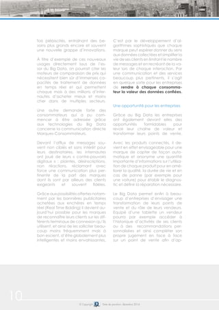 10 © Copyright Date de parution: décembre 2014
fois plébiscités, entraînant des be-
soins plus grands encore et souvent
une nouvelle grappe d’innovations.
À titre d’exemple de ces nouveaux
usages directement issus de l’es-
sor du Big Data, on pourrait citer les
moteurs de comparaison de prix qui
nécessitent bien sûr d’immenses ca-
pacités de traitement de données
en temps réel et qui permettent
chaque mois à des millions d’inter-
nautes d’acheter mieux et moins
cher dans de multiples secteurs.
Une autre demande forte des
consommateurs qui a pu com-
mencer à être adressée grâce
aux technologies du Big Data
concerne la communication directe
Marques-Consommateurs.
Devant l’afflux de messages sou-
vent non ciblés et sans intérêt pour
leurs destinataires, les internautes
ont joué de leurs « contre-pouvoirs
digitaux » : plaintes, désinscriptions,
non réactions, réclamant avec
force une communication plus per-
tinente de la part des marques
dont ils sont par ailleurs des clients
exigeants et souvent fidèles.
Grâce aux possibilités offertes notam-
ment par les bannières publicitaires
achetées aux enchères en temps
réel (Real Time Bidding) il devient au-
jourd’hui possible pour les marques
de reconnaître leurs clients sur les dif-
férents terminaux de connexion qu’ils
utilisent, et ainsi de les solliciter beau-
coup moins fréquemment mais à
bon escient, d’être globalement plus
intelligentes et moins envahissantes.
C’est par le développement d’al-
gorithmes sophistiqués que chaque
marque peut espérer donner du sens
aux données collectées et simplifier la
vie de ses clients en limitant le nombre
de messages et en recréant de la va-
leur lors de chaque interaction. Par
une communication et des services
beaucoup plus pertinents, il s’agit
en quelque sorte pour les entreprises
de rendre à chaque consomma-
teur la valeur des données confiées.
Une opportunité pour les entreprises
Grâce au Big Data les entreprises
ont également devant elles des
opportunités formidables pour
revoir leur chaîne de valeur et
transformer leurs points de vente.
Avec les produits connectés, il de-
vient en effet envisageable pour une
marque de capter de façon auto-
matique et anonyme une quantité
importante d’informations sur l’utilisa-
tion de chaque produit pour en amé-
liorer la qualité, la durée de vie et en
cas de panne (par exemple pour
une voiture) pour établir le diagnos-
tic et définir la réparation nécessaire.
Le Big Data permet enfin à beau-
coup d’entreprises d’envisager une
transformation de leurs points de
vente et du rôle de leurs vendeurs.
Equipé d’une tablette un vendeur
pourra par exemple accéder à
l’historique d’activités de ses clients
ou à des recommandations per-
sonnalisées et ainsi compléter son
propre jugement en face à face
sur un point de vente afin d’ap-
 