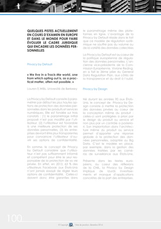 100 © Copyright Date de parution: décembre 2014
QUELQUES PISTES ACTUELLEMENT
EN COURS D’EXAMEN EN EUROPE
ET DANS LE MONDE POUR FAIRE
ÉVOLUER LE CADRE JURIDIQUE
QUI ENCADRE LES DONNÉES PER-
SONNELLES
Privacy by Default
« We live in a Track-Me world, one
from which opting out is, as a prac-
tical matter, often not possible. »
Lauren E.Willis, Université de Berkeley
La Privacy by Default consiste à para-
métrer par défaut les plus hautes op-
tions de protection des données per-
sonnelles dans les produits et services
numériques. Elle est fondée sur trois
constats : (1) le paramétrage initial
proposé n’est pas modifié par l’uti-
lisateur, (2) l’utilisateur est favorable
à une meilleure protection de ses
données personnelles, (3) les entre-
prises devront être plus transparentes
pour convaincre l’utilisateur d’ou-
vrir ses options de confidentialité.
En somme, le concept de Privacy
by Default considère que l’utilisa-
teur n’est pas suffisamment informé
et compétent pour être le seul res-
ponsable de la protection de sa vie
privée. En effet, en 2013, 63 % des
utilisateurs Facebook aux États-Unis
n’ont jamais essayé de régler leurs
options de confidentialité. Celles-ci
doivent donc être garanties dans
le paramétrage même des plate-
formes en ligne. L’avantage de la
Privacy by Default réside dans le fait
que ce modèle de régulation systé-
mique ne souffre pas du volume ou
de la variété des données collectées
La Privacy by Default est au coeur de
la politique européenne de régula-
tion des données personnelles. L’an-
cienne vice-présidente de la Com-
mission Européenne, Viviane Reding,
en a fait le 3ème pilier du General
Data Regulation Plan, aux côtés de
la transparence et du droit à l’oubli.
Privacy by Design
Né durant les années 90 aux États-
Unis, le concept de Privacy by De-
sign consiste à mettre la protection
des données privées au coeur de
la conception même du produit :
celles-ci sont protégées a priori par
le design du produit ou service et
non plus par un contrôle a posterio-
ri. Son implantation dans l’architec-
ture même du produit ou service
permet d’apporter une réponse
globale à la protection des don-
nées personnelles, adaptée au Big
Data. C’est le modèle en place,
par exemple, dans la gestion des
données traitées par les camé-
ras de surveillance aux États-Unis.
Présente dans les textes euro-
péens, au coeur des réflexions
de la CNIL, la Privacy by Design
implique de lourds investisse-
ments et manque d’applications
concrètes de la part des entreprises.
 
