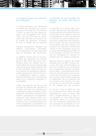 101© Copyright Date de parution: décembre 2014
Le modèle émergent de protection
par certifications
« C’est le processus qui détermine
la finalité des données qui importe:
pourquoi les croise-t-on ? Comment
? Aussi, ce que l’on doit réguler et
juger c’est la légitimité des traite-
ments qui sont faits par le croise-
ment des données en fonction de
la finalité du processus lui-même
et non la finalité de la collecte»
François Bourdoncle, Président de
FB&Cie, co-fondateur d’Exalead,
et co-rapporteur du plan Big Data
pour le Ministère de l’Economie.
La réflexion autour de ce nouveau
modèle de régulation est encore
jeune. Il été mis en avant par John
Podesta dans son rapport pour la
Maison Blanche et par le rapport Big
Data remis par François Bourdoncle
et Paul Hermelin, PDG de Cap Ge-
mini France, au Ministère du Redres-
sement productif en 2014. Il fait écho
à l’inadéquation entre le cadre «
Notice & Consent» et le contexte Big
Data où la collection apparaît in-
contrôlable.
L’idée sous-jacente est de ne pas
«couper le robinet» des données à
la base mais bien de contrôler leur
usage responsable a posteriori. Cette
régulation sectorielle s’oppose à une
tradition européenne de législation
avançant par grands textes fon-
dateurs, comme c’est le cas en ce
moment avec le General Data Pro-
tection Regulation actuellement en
coursderédactionparlaCommission.
La restitution de leurs données aux
individus : les projets VRM dans le
monde
Le principe d’un projet VRM, pour
Vendor Relationship Management,
est de restituer aux individus toutes les
informations qu’ils délivrent par leur
comportement. Le VRM ne suffit pas
à constituer un cadre juridique struc-
turant pour le Big Data mais cela peut
être un levier vers plus d’autonomie
et de liberté pour les citoyens. Les
initiatives de « Self Data » tentent de
mettre à mal l’ambiguïté autour de
la notion de données personnelles, à
la fois perçues comme une manne
par les entreprises et comme un
danger pour les opinions publiques.
Renaud Francou, porteur du projet
MesInfos pour La FING, indique ain-
si que 78 % des consommateurs ne
font pas confiance aux entreprises
pour l’exploitation de leurs données
personnelles : l’asymétrie entre entre-
prises et consommateurs dans le do-
maine de la récolte et de la gestion
des données personnelles engendre
un délitement de la confiance de
ces derniers et la montée d’un dé-
sir de plus en plus fort de contrôle
et de maîtrise de ses données.
En France, c’est La FING qui, de-
puis novembre 2013, mène ce type
d’expérience avec le projet Mes
Infos. L’expérimentation a ainsi ré-
uni pendant six mois 300 individus
volontaires clients d’au moins deux
des huit entreprises partenaires qui
ont accepté de participer à ce re-
tour de data, parmi lesquelles Axa,
 