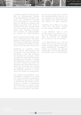 102 © Copyright Date de parution: décembre 2014
le Crédit coopératif, la Banque pos-
tale, les Mousquetaires, Orange,
la Société générale, Google et So-
local. Une plateforme sécurisée
de cloud personnel a été mise en
ligne sur laquelle les quelques 300
testeurs pouvaient avoir accès à
l’ensemble de leurs données telles
que leurs relevés de comptes ban-
caires, leurs historiques d’achats,
leurs données de géolocalisation
ou encore de communications.
Dans le même temps la FING a lan-
cé en partenariat avec des déve-
loppeurs et des écoles un concours
de création d’applications et de ser-
vices capables de réutiliser de façon
innovante les données mises en jeu.
Facilitation du quotidien, classe-
ments, alertes, self-coaching, mise
en relation, bons de réduction, la
cérémonie a ainsi été l’occasion
de présenter les quelques trente
concepts et la dizaine de prototypes
élaborés pour l’occasion, à l’image
de l’application « Moi » qui propose
de fournir chaque mois dans une
démarche de « quantitative self » un
relevé de l’ensemble des activités
de l’utilisateur, comme le nombre
de kilomètres parcourus ou l’évo-
lution des achats au supermarché.
Une équipe de sociologues a ac-
compagné l’expérience et mené
une série d’enquêtes quantitatives
et qualitatives pour rendre compte
du ressenti des 300 testeurs. Les ré-
sultats ont montré la confirmation
du phénomène du « privacy para-
dox » : un niveau de préoccupation
élevé pour les questions de protec-
tion de la vie privée dans le panel
des expérimentateurs mais qui ne
se concrétise pas directement par
une utilisation plus précautionneuse
des services en ligne proposés.
L’initiative de la FING et la mou-
vance de « Self Data » repose
sur des projets similaires menés :
• aux Etats-Unis, avec le pro-
jet Blue Button qui permet, en un
clic, de télécharger ses données
dans les secteurs de l’énergie,
de la santé ou de la formation ;
• au Royaume-Uni qui a mis en
place avec le soutien des pouvoirs
publics le projet MiData : les entre-
prises participantes s’engagent à
rendre aux individus les données
personnelles et transactionnelles les
concernant, dans un format lisible.
 