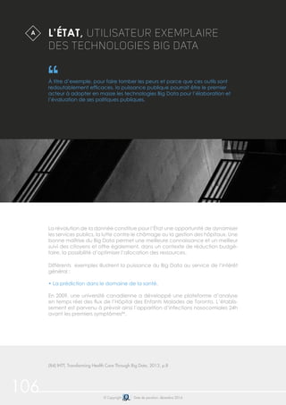 106 © Copyright Date de parution: décembre 2014
Différents exemples illustrent la puissance du Big Data au service de l’intérêt
général :
• La prédiction dans le domaine de la santé.
En 2009, une université canadienne a développé une plateforme d’analyse
en temps réel des flux de l’Hôpital des Enfants Malades de Toronto. L’établis-
sement est parvenu à prévoir ainsi l’apparition d’infections nosocomiales 24h
avant les premiers symptômes84
.
L’ÉTAT, UTILISATEUR EXEMPLAIRE
DES TECHNOLOGIES BIG DATA
À titre d’exemple, pour faire tomber les peurs et parce que ces outils sont
redoutablement efficaces, la puissance publique pourrait être le premier
acteur à adopter en masse les technologies Big Data pour l’élaboration et
l’évaluation de ses politiques publiques.
La révolution de la donnée constitue pour l’État une opportunité de dynamiser
les services publics, la lutte contre le chômage ou la gestion des hôpitaux. Une
bonne maîtrise du Big Data permet une meilleure connaissance et un meilleur
suivi des citoyens et offre également, dans un contexte de réduction budgé-
taire, la possibilité d’optimiser l’allocation des ressources.
A
(84) IHTT, Transforming Health Care Through Big Data, 2013, p.8
 