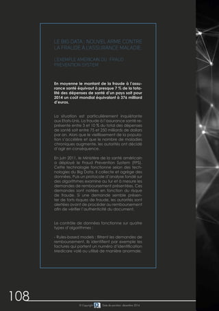 108 © Copyright Date de parution: décembre 2014
Le Big Data : nouvel arme contre
la fraude à l’assurance maladie.
L’exemple américain du Fraud
Prevention System
En moyenne le montant de la fraude à l’assu-
rance santé équivaut à presque 7 % de la tota-
lité des dépenses de santé d’un pays soit pour
2014 un coût mondial équivalant à 376 milliard
d’euros.
La situation est particulièrement inquiétante
aux Etats-Unis. La fraude à l’assurance santé re-
présente entre 3 et 10 % du total des dépenses
de santé soit entre 75 et 250 milliards de dollars
par an. Alors que le vieillissement de la popula-
tion s’accélère et que le nombre de maladies
chroniques augmente, les autorités ont décidé
d’agir en conséquence.
En juin 2011, le Ministère de la santé américain
a déployé le Fraud Prevention System (FPS).
Cette technologie fonctionne selon des tech-
nologies du Big Data. Il collecte et agrège des
données. Puis un protocole d’analyse fondé sur
des algorithmes examine au fur et à mesure les
demandes de remboursement présentées. Ces
demandes sont notées en fonction du risque
de fraude. Si une demande semble présen-
ter de forts risques de fraude, les autorités sont
alertées avant de procéder au remboursement
afin de vérifier l’authenticité du document.
Le contrôle de données fonctionne sur quatre
types d’algorithmes :
- Rules-based models : filtrent les demandes de
remboursement. Ils identifient par exemple les
factures qui portent un numéro d’identification
Medicare volé ou utilisé de manière anormale.
 