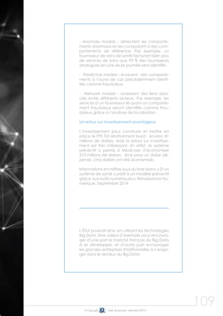 109© Copyright Date de parution: décembre 2014
- Anomaly models : détectent les comporte-
ments anormaux en les comparant à des com-
portements de référence. Par exemple, un
fournisseur de soins de santé facturant bien plus
de services de soins que 99 % des fournisseurs
analogues en une seule journée sera identifié.
- Predictive models : évaluent des comporte-
ments à l’aune de cas précédemment identi-
fiés comme frauduleux.
- Network models : analysent des liens asso-
ciés entre différents acteurs. Par exemple, les
services d’un fournisseur lié ayant un comporte-
ment frauduleux seront identifiés comme frau-
duleux grâce à l’analyse de localisation.
Un retour sur investissement avantageux
L’investissement pour construire et mettre en
place le FPS fût relativement lourd : environ 41
millions de dollars. Mais le retour sur investisse-
ment est très intéressant. En effet, le système
préventif a permis à Medicare d’économiser
210 millions de dollars. Ainsi pour un dollar dé-
pensé, cinq dollars ont été économisés.
Informations et chiffres issus du livre blanc « D’un
système de santé curatif à un modèle préventif
grâce aux outils numériques », Renaissance Nu-
mérique, Septembre 2014
L’État pourrait ainsi, en utilisant les technologies
Big Data, être valeur d’exemple pour encoura-
ger d’une part le marché français du Big Data
à se développer, et d’autre part encourager
les grandes entreprises traditionnelles à s’enga-
ger dans le secteur du Big Data.
 