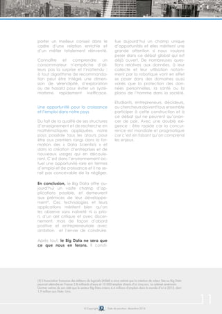 © Copyright Date de parution: décembre 2014
(5) L’Association française des éditeurs de logiciels (Afdel) a ainsi estimé que la création de valeur liée au Big Data
pourrait atteindre en France 2.8 milliards d’euro et 10 000 emplois directs d’ici cinq ans. Le cabinet américain
Gartner estime de son côté que le secteur Big Data créera 4,4 millions d’emplois dans le monde d’ici à 2015, dont
1,9 million aux États- Unis.
porter un meilleur conseil dans le
cadre d’une relation enrichie et
d’un métier totalement réinventé.
Connaître et comprendre un
consommateur n’empêche d’ail-
leurs pas la surprise et l’inattendu :
à tout algorithme de recommanda-
tion peut être intégré une dimen-
sion de sérendipité, d’exploration
ou de hasard pour éviter un systé-
matisme rapidement inefficace.
Une opportunité pour la croissance
et l’emploi dans notre pays
Du fait de la qualité de ses structures
d’enseignement et de recherche en
mathématiques appliquées, notre
pays possède tous les atouts pour
être aux premiers rangs dans la for-
mation des « Data Scientists » et
dans la création d’entreprises et de
nouveaux usages qui en découle-
ront. C’est dans l’environnement ac-
tuel une opportunité rare en termes
d’emploi et de croissance et il ne se-
rait pas concevable de la négliger.
En conclusion, le Big Data offre au-
jourd’hui un vaste champ d’ap-
plications possible, et demeurent
aux prémices de leur développe-
ment5
. Ces technologies et leurs
applications méritent bien qu’on
les observe sans naïveté ni a prio-
ri, d’un œil critique et avec discer-
nement, mais de façon d’abord
positive et entrepreneuriale avec
ambition et l’envie de construire.
Après tout, le Big Data ne sera que
ce que nous en ferons. Il consti-
tue aujourd’hui un champ unique
d’opportunités et elles méritent une
grande attention si nous voulons
peser dans ce débat global qui est
déjà ouvert. De nombreuses ques-
tions relatives aux données, à leur
collecte et leur utilisation notam-
ment par la robotique vont en effet
se poser dans des domaines aussi
variés que la protection des don-
nées personnelles, la santé ou la
place de l’homme dans la société.
Etudiants, entrepreneurs, décideurs,
ou chercheurs doivent tous ensemble
participer à cette construction et à
ce débat qui ne peuvent qu’avan-
cer de pair. Avec une double exi-
gence : être rapide car la concur-
rence est mondiale et pragmatique
car c’est en faisant qu’on comprend
les enjeux.
11
 