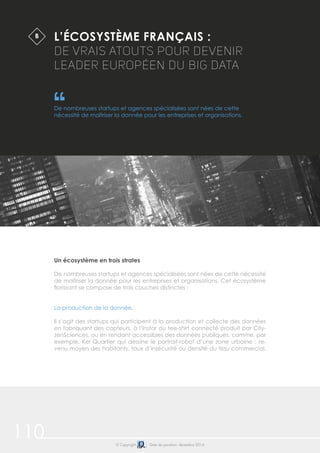 110 © Copyright Date de parution: décembre 2014
Un écosystème en trois strates
De nombreuses startups et agences spécialisées sont nées de cette nécessité
de maîtriser la donnée pour les entreprises et organisations. Cet écosystème
florissant se compose de trois couches distinctes :
La production de la donnée.
Il s’agit des startups qui participent à la production et collecte des données
en fabriquant des capteurs, à l’instar du tee-shirt connecté produit par City-
zenSciences, ou en rendant accessibles des données publiques, comme, par
exemple, Kel Quartier qui dessine le portrait-robot d’une zone urbaine : re-
venu moyen des habitants, taux d’insécurité ou densité du tissu commercial.
L’ÉCOSYSTÈME FRANÇAIS :
DE VRAIS ATOUTS POUR DEVENIR
LEADER EUROPÉEN DU BIG DATA
De nombreuses startups et agences spécialisées sont nées de cette
nécessité de maîtriser la donnée pour les entreprises et organisations.
B
 