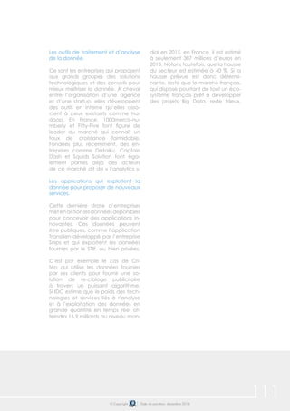 111© Copyright Date de parution: décembre 2014
Les outils de traitement et d’analyse
de la donnée.
Ce sont les entreprises qui proposent
aux grands groupes des solutions
technologiques et des conseils pour
mieux maîtriser la donnée. À cheval
entre l’organisation d’une agence
et d’une startup, elles développent
des outils en interne qu’elles asso-
cient à ceux existants comme Ha-
doop. En France, 1000mercis-nu-
mberly et Fifty-Five font figure de
leader du marché qui connaît un
taux de croissance formidable.
Fondées plus récemment, des en-
treprises comme Dataiku, Captain
Dash et Squids Solution font éga-
lement parties déjà des acteurs
de ce marché dit de « l’analytics ».
Les applications qui exploitent la
donnée pour proposer de nouveaux
services.
Cette dernière strate d’entreprises
metenactionlesdonnéesdisponibles
pour concevoir des applications in-
novantes. Ces données peuvent
être publiques, comme l’application
Transilien développé par l’entreprise
Snips et qui exploitent les données
fournies par le STIF, ou bien privées.
C’est par exemple le cas de Cri-
téo qui utilise les données fournies
par ses clients pour fournir une so-
lution de re-ciblage publicitaire
à travers un puissant algorithme.
Si IDC estime que le poids des tech-
nologies et services liés à l’analyse
et à l’exploitation des données en
grande quantité en temps réel at-
teindra 16,9 milliards au niveau mon-
dial en 2015, en France, il est estimé
à seulement 387 millions d’euros en
2013. Notons toutefois, que la hausse
du secteur est estimée à 40 %. Si la
hausse prévue est donc détermi-
nante, reste que le marché français,
qui dispose pourtant de tout un éco-
système français prêt à développer
des projets Big Data, reste frileux.
 