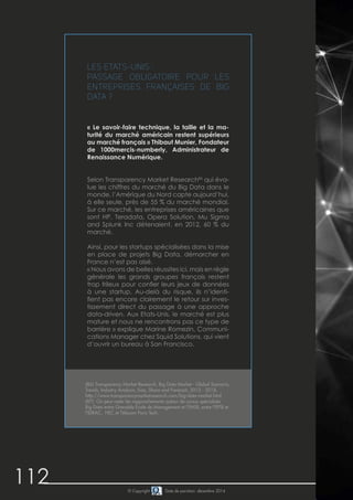 112 © Copyright Date de parution: décembre 2014
Les Etats-Unis :
Passage obligatoire pour les
entreprises françaises de Big
Data ?
« Le savoir-faire technique, la taille et la ma-
turité du marché américain restent supérieurs
au marché français » Thibaut Munier, Fondateur
de 1000mercis-numberly, Administrateur de
Renaissance Numérique.
Selon Transparency Market Research86
qui éva-
lue les chiffres du marché du Big Data dans le
monde, l’Amérique du Nord capte aujourd’hui,
à elle seule, près de 55 % du marché mondial.
Sur ce marché, les entreprises américaines que
sont HP, Teradata, Opera Solution, Mu Sigma
and Splunk Inc détenaient, en 2012, 60 % du
marché.
Ainsi, pour les startups spécialisées dans la mise
en place de projets Big Data, démarcher en
France n’est pas aisé.
« Nous avons de belles réussites ici, mais en règle
générale les grands groupes français restent
trop frileux pour confier leurs jeux de données
à une startup. Au-delà du risque, ils n’identi-
fient pas encore clairement le retour sur inves-
tissement direct du passage à une approche
data-driven. Aux Etats-Unis, le marché est plus
mature et nous ne rencontrons pas ce type de
barrière » explique Marine Romezin, Communi-
cations Manager chez Squid Solutions, qui vient
d’ouvrir un bureau à San Francisco.
(86) Transparency Market Research, Big Data Market - Global Scenario,
Trends, Industry Analysis, Size, Share and Forecast, 2012 - 2018,
http://www.transparencymarketresearch.com/big-data-market.html
(87) On peut noter les rapprochements autour de cursus spécialisés
Big Data entre Grenoble Ecole de Management et l’EMSI, entre l’EPSI et
l’IDRAC, HEC et Télecom Paris Tech.	
 