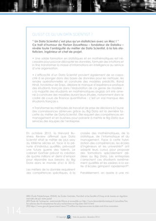114 © Copyright Date de parution: décembre 2014
En octobre 2012, la Harvard Bu-
siness Review affirmait que Data
Scientist était le métier «le plus sexy
du XXIème siècle» et, face à la pé-
nurie d’individus qualifiés, prévoyait
une future guerre des talents. Le
cabinet Gartner prévoit la création
de quatre millions et demi d’emploi
pour répondre aux besoins du Big
Data dans le monde d’ici à 2015.
Les métiers de la donnée requièrent
des compétences spécifiques, à la
croisée des mathématiques, de la
statistique, de l’informatique et du
management. Face à cette hybri-
dation des compétences, les écoles
d’ingénieurs et les universités88
ont
adapté leurs cursus pour proposer
des formations spécialement dé-
diées au Big Data. Les entreprises
s’arrachent ces étudiants extrême-
ment qualifiés et les salaires à la sor-
tie d’écoles grimpent rapidement89
.
Parallèlement, on assiste à une mi-
(88) L’École Polytechnique, ENSAE, les Écoles Centrales, ParisTech et les facultés d’Orsay et de Jussieu on régulière-
ment été cité par notre panel
(89) Étude de l’entreprise américainde Kforce et accessible sur http://www.lemondeinformatique.fr/actualites/lire-
les-salaires-des-8-competences-les-plus-recherchees-en-big-data-56610.html
(90) https://www.gov.uk/government/news/73-million-to-improve-access-to-data-and-drive-innovation
Qu’est ce qu’un Data Scientist ?
“ Un Data Scientist c’est plus qu’un statisticien avec un Mac ! ”
Ce trait d’humour de Florian Douetteau – fondateur de Dataiku –
révèle toute l’ambiguïté du métier de Data Scientist, à la fois sta-
tisticien, ingénieur et chef de projet.
• Une solide formation en statistiques et en mathématiques est né-
cessaire pour pouvoir décrypter les données, formuler des intuitions et
in fine transformer la masse d’informations en intelligence au service
d’une organisation.
• L’efficacité d’un Data Scientist provient également de sa capa-
cité à se plonger dans des bases de données pour les nettoyer, les
rendre opérationnelles et construire des modèles prédictifs. Rand
Hindi, fondateur de Snips, déplore le manque d’expérience pratique
des étudiants français dans l’élaboration de ce genre de modèle :
« la majorité des étudiants en mathématiques anglais ont été ame-
né à construire des modèles durant leurs études, notamment dans le
cadre de cours de finance quantitative : c’est un vrai manque des
étudiants français ».
• Transformer les méthodes de travail et de prise de décisions à l’aune
des connaissances obtenues grâce au Big Data est la dernière fa-
cette du métier de Data-Scientist. Elle requiert des compétences en
management et en business pour parvenir à mettre le Big Data aux
services des équipes de l’entreprise.
 