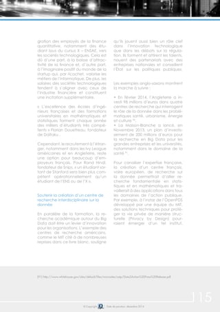 115© Copyright Date de parution: décembre 2014
gration des employés de la finance
quantitative, notamment des étu-
diant issus du cursus X – ENSAE, vers
les sociétés technologiques. Cela est
dû d’une part, à la baisse d’attrac-
tivité de la finance et, d’autre part,
à l’imaginaire positif du monde de la
startup qui, par ricochet, valorise les
métiers de l’informatique. De plus, les
salaires des sociétés technologiques
tendent à s’aligner avec ceux de
l’industrie financière et constituent
une incitation supplémentaire.
« L’excellence des écoles d’ingé-
nieurs françaises et des formations
universitaires en mathématiques et
statistiques forment chaque année
des milliers d’étudiants très compé-
tents » Florian Douetteau, fondateur
de Daïtaku .
Cependant, le recrutement à l’étran-
ger, notamment dans les Ivy League
américaines et en Angleterre, reste
une option pour beaucoup d’em-
ployeurs français. Pour Rand Hindi,
fondateur de Snips, « un étudiant sor-
tant de Stanford sera bien plus com-
pétent opérationnellement qu’un
étudiant de l’ENS ou de l’X ».
Soutenir la création d’un centre de
recherche interdisciplinaire sur la
donnée
En parallèle de la formation, la re-
cherche académique autour du Big
Data doit être un levier d’innovation
pour les organisations. L’exemple des
centres de recherche américains,
comme le MIT cité à de nombreuses
reprises dans ce livre blanc, souligne
qu’ils jouent aussi bien un rôle clef
dans l’innovation technologique
que dans les débats sur la régula-
tion. Ils forment et attirent les talents,
nouent des partenariats avec des
entreprises nationales et conseillent
l’État sur les politiques publiques.
Les exemples anglo-saxons montrent
la marche à suivre :
• En février 2014, l’Angleterre a in-
vesti 98 millions d’euros dans quatre
centres de recherche qui interrogent
le rôle de la donnée dans les problé-
matiques santé, urbanisme, énergie
et culture 90
.
• La Maison-Blanche a lancé, en
Novembre 2013, un plan d’investis-
sement de 200 millions d’euros pour
la recherche en Big Data pour les
grandes entreprises et les universités,
notamment dans le domaine de la
santé 91
.
Pour canaliser l’expertise française,
la création d’un centre français,
voire européen, de recherche sur
la donnée permettrait d’allier re-
cherche fondamentale en statis-
tiques et en mathématiques et tra-
vaillerait à des applications dans tous
les domaines de l’action publique.
Par exemple, à l’instar de l’OpenPDS
développé par une équipe du MIT,
des solutions techniques pour proté-
ger la vie privée de manière struc-
turelle (Privacy by Design) pour-
raient émerger d’un tel institut.
(91) http://www.whitehouse.gov/sites/default/files/microsites/ostp/Data2Action%20Press%20Release.pdf
 