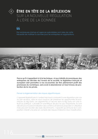116 © Copyright Date de parution: décembre 2014
Parce qu’il n’appartient ni à la technique, ni aux intérêts économiques des
entreprises de décider de l’avenir de la société, le législateur français et
européen doit permettre à nos économies de tirer pleinement profit des
promesses du numérique, sans avoir à abandonner un haut niveau de pro-
tection de la vie privée.
Penser la règlementation des risques algorithmiques
L’appareil législatif peut s’avérer trop lourd comparé à une régulation par cas
ou par secteurs, dans le souci toujours de préserver les opportunités écono-
miques du Big Data. Les algorithmes à l’œuvre dans le Big Data ont une in-
fluence politique, culturelle et scientifique de plus en plus importante. Ils sont
décisifs pour la personnalisation des contenus et services proposés à l’utilisateur
mais peuvent recéler des biais discriminants. L’opacité qui entoure leur com-
position interdit une prise en compte des risques inhérents à leur massification.
ÊTRE EN TÊTE DE LA RÉFLEXION
SUR LA NOUVELLE RÉGULATION
À L’ÈRE DE LA DONNÉE
De nombreuses startups et agences spécialisées sont nées de cette
nécessité de maîtriser la donnée pour les entreprises et organisations.
C
 