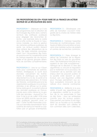119© Copyright Date de parution: décembre 2014
PROPOSITION 1 : Déployer sur 3 ans
des programmes test d’utilisation de
technologies Big Data dans certains
secteurs des politiques publiques
pour dégager des économies di-
rectes : par exemple dans le cadre
de la lutte contre la fraude à l’assu-
rance maladie, ou dans la gestion
de certaines politiques publiques de
santé. Les acteurs publics doivent
alors obtenir des dérogations de la
CNIL. De telles initiatives dynamise-
raient tout l’écosystème Big Data,
en promouvant la coopération entre
les startups expertes de ces techno-
logies et les grands groupes déten-
teurs de données complémentaires.
PROPOSITION 2 : Une loi sur l’Open
data pour contraindre les adminis-
trations stratégiques à ouvrir leurs
données concernant les événe-
ments et statistiques qui touchent
directement à « la vie, la santé et le
patrimoine des personnes ». À l’instar
de l’Estonie, contraindre par la loi les
organisations publiques à ouvrir leurs
données à les diffuser sur la plate-
forme data.gov.fr, le portail national
des données publiques en France.
Inscrire dans cette même loi, la gra-
tuité des données : Aujourd’hui l’ar-
ticle 15 de la loi de Juillet 1978 (mise
à jour en 2003) postule que les don-
nées publiques peuvent avoir un
prix92
. Cette facilité financière d’ac-
cès aux données dynamiserait l’éco-
système de startup et interdit sa cap-
tation par un groupe d’entreprises.
PROPOSITION 3 : Développer une
offre de formation couvrant l’inté-
gralité de la chaîne de métiers reliés
au Big Data.
PROPOSITION 4 : Valoriser l’expertise
française en mathématiques, statis-
tiques et télécommunications et par-
venir à les hybrider autour de projets
et centres de recherches communs.
PROPOSITION 5 : Faire émerger le
débat de l’évolution de la régula-
tion Big Data au sein du gouverne-
ment, des Parlements français et eu-
ropéens et des CNIL européennes :
l’éthique de la décision à l’ère des
algorithmes ou encore la régulation
par le traitement et le processus de
croisement de la donnée sont des
enjeux dont les pouvoirs publics et
la société civile doivent se saisir.
Evoluer vers une régulation unifiée
pour l’Europe permettant aux ac-
teurs européens innovants de bé-
néficier d’un marché continental.
PROPOSITION 6 : Réfléchir à la pos-
sibilité d’audit des algorithmes par
un régulateur certifié sur la protec-
tion de la vie personnelle à l’ère
du Big Data : pour les entreprises
comme pour les acteurs publics.
Cela permet une forme d’une régu-
lation qui se focalise sur la manière
dont les données sont utilisées et
non comment elles sont collectées.
SIX PROPOSITIONS DU G9+ POUR FAIRE DE LA FRANCE UN ACTEUR
MOTEUR DE LA RÉVOLUTION BIG DATA
(92) “La réutilisation d’informations publiques peut donner lieu au versement de redevances”
Art. 15, Loi n° 78-753 du 17 juillet 1978 portant diverses mesures d’amélioration des relations entre l’administra-
tion et le public et diverses dispositions d’ordre administratif, social et fiscal, http://legifrance.gouv.fr/affichTexte.
do?cidTexte=JORFTEXT000000339241
 