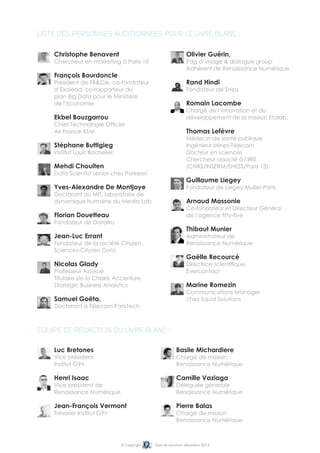 © Copyright Date de parution: décembre 2014
Christophe Benavent
Chercheur en marketing à Paris-10
François Bourdoncle
Président de FB&Cie, co-fondateur
d’Exalead, co-rapporteur du
plan Big Data pour le Ministère
de l’Economie
Ekbel Bouzgarrou
Chief Technologie Officier
Air France KLM
Stéphane Buttigieg
Institut Louis Bachelier,
Mehdi Chouiten
Data Scientist senior chez Parkeon
Yves-Alexandre De Montjoye
Doctorant au MIT, laboratoire de
dynamique humaine du Media Lab
Florian Douetteau
Fondateur de Dataiku
Jean-Luc Errant
Fondateur de la société Cityzen
Sciences-Cityzen Data
Nicolas Glady
Professeur Associé
Titulaire de la Chaire Accenture
Strategic Business Analytics
Samuel Goëta,
Doctorant à Télécom ParisTech
Liste des personnes auditionnées pour le livre blanc :
Luc Bretones
Vice président
Institut G9+
Henri Isaac
Vice président de
Renaissance Numérique
Jean-François Vermont
Trésorier Institut G9+
Basile Michardiere
Chargé de mission
Renaissance Numérique
Camille Vaziaga
Déléguée générale
Renaissance Numérique
Pierre Balas
Chargé de mission
Renaissance Numérique
Equipe de rédaction du livre blanc :
Olivier Guérin,
Pdg d’image & dialogue group
Adhérent de Renaissance Numérique
Rand Hindi
Fondateur de Snips
Romain Lacombe
Chargé de l’innovation et du
développement de la mission Etalab.
Thomas Lefèvre
Médecin de santé publique
Ingénieur Mines-Télécom
Docteur en sciences
Chercheur associé à l’IRIS
(CNRS/INSERM/EHESS/Paris 13)
Guillaume Liegey
Fondateur de Liegey-Muller-Pons
Arnaud Massonie
Co-fondateur et Directeur Général
de l’agence fifty-five
Thibaut Munier
Administrateur de
Renaissance Numérique
Gaëlle Recourcé
Directrice scientifique,
Evercontact
Marine Romezin
Communications Manager
chez Squid Solutions
 