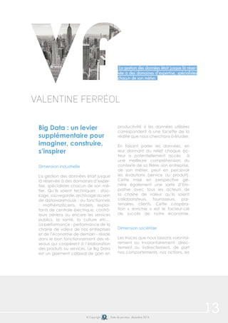 13© Copyright Date de parution: décembre 2014
Big Data : un levier
supplémentaire pour
imaginer, construire,
s’inspirer
Dimension industrielle
La gestion des données était jusque
là réservée à des domaines d’exper-
tise, spécialistes chacun de son mé-
tier. Qu’ils soient techniques : stoc-
kage, sauvegarde, archivage au sein
de datawarehouse ; ou fonctionnels
: mathématiciens, traders, exploi-
tants de centrale électrique, contrô-
leurs aériens ou encore les services
publics, la santé, la culture etc…
La performance - performance de la
chaine de valeur de nos entreprises
et de l’économie de demain - réside
dans le bon fonctionnement des ré-
seaux qui coopèrent à l’élaboration
des produits ou services. Le Big Data
est un gisement colossal de gain en
productivité si les données utilisées
correspondent à une facette de la
réalité que nous cherchons à étudier.
En faisant parler les données, en
leur donnant du relief chaque ac-
teur a potentiellement accès à
une meilleure compréhension du
contexte de sa filière, son entreprise,
de son métier, peut en percevoir
les évolutions (service ou produit).
Cette mise en perspective gé-
nère également une sorte d’Em-
pathie avec tous les acteurs de
la chaine de valeur qu’ils soient
collaborateurs, fournisseurs, par-
tenaires, clients. Cette coopéra-
tion « enrichie » est le facteur-clé
de succès de notre économie.
Dimension sociétale
Les traces que nous laissons volontai-
rement ou involontairement, direc-
tement ou indirectement, de part
nos comportements, nos actions, les
Valentine Ferréol
La gestion des données était jusque là réser-
vée à des domaines d’expertise, spécialistes
chacun de son métier.
 