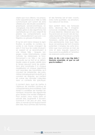 14 © Copyright Date de parution: décembre 2014
objets que nous utilisons, nos propos,
notre appartenances à telle ou telle
communauté sont autant de data
utilisées pour des études sociodémo-
graphiques, socioéconomiques, so-
ciologiques. Ces data sont elles aussi
utilisées grâce à des algorithmes très
sophistiqués qui ont pour objectif de
prédire nos comportements aussi
bien individuellement que par « ca-
tégorie » ou groupe d’individus.
Et qu’en est-il donc lorsque la signi-
fication, la portée, le contenu as-
sociés à ces traces changent de
sens ? Car tous les codes évoluent,
se cassent et se reconstruisent à
une vitesse folle : langues, lan-
gages, codes informatiques, codes
culturels, les stéréotypes, le fonc-
tionnement « en tribu » de com-
munautés qui se font et se défont.
Quelle valeur et quelle validité dans
le temps peuvent avoir les prédic-
tions ainsi constituées ? A chaque
modélisation et chaque algorithme
sont associées des hypothèses qu’il
convient de (re)préciser, des para-
mètres intrinsèquement évolutifs qu’il
convient de réajuster, qui mettent
en scène des données collectées
dans un contexte très spécifique.
Il convient donc aussi de mettre à
l’épreuve de manière continue les
comportements ainsi modélisés. Cela
revient à modéliser de manière dy-
namique l’évolution des algorithmes
pour tendre à les rendre intelligents.
Pour autant…nous vivons dans un
monde réel. Augmenté ? Souvent.
Connecté ? De plus en plus. Mais
dans un monde qui est toujours bel et
bien réel. Nous sommes des hommes
et des femmes bel et bien vivants,
avec notre quotidien, nos émotions,
nos valeurs et nos rêves.
Que portent donc ces fameuses
Data, devenues Big ? Imaginer,
concevoir, modéliser, implémenter…
et aussi observer. Observer pour (re)
trouver le sens et s’ouvrir vers de nou-
velles inspirations. Prendre en compte
l’ampleur de cette période que nous
traversons, certes une période de
crise permanente mais aussi fabu-
leuse car porteuse de tant d’avenirs
potentiels. L’ampleur de cette révo-
lution que nous sommes en train de
vivre et dans laquelle aujourd’hui
nous avons la possibilité et l’ambition
de redevenir partie prenante.
Alors, je dis « oui » aux big data !
Hackons ensemble, et que ce soit
pour le meilleur !
 