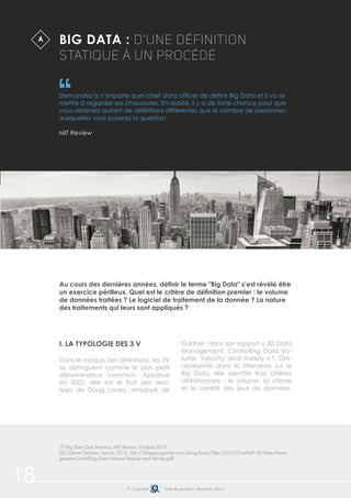 18 © Copyright Date de parution: décembre 2014
I. LA TYPOLOGIE DES 3 V
Dans le maquis des définitions, les 3V
se distinguent comme le plus petit
dénominateur commun. Apparue
en 2001, elle est le fruit des ana-
lyses de Doug Laney, employé de
Gartner, dans son rapport « 3D Data
Management: Controlling Data Vo-
lume, Velocity, and Variety » 8
. Om-
niprésente dans la littérature sur le
Big Data, elle identifie trois critères
définitionnels : le volume, la vitesse
et la variété des jeux de données.
BIG DATA : D’UNE DÉFINITION
STATIQUE À UN PROCÉDÉ
Demandez à n’importe quel chief data officer de définir Big Data et il va se
mettre à regarder ses chaussures. En réalité, il y a de forte chance pour que
vous obteniez autant de définitions différentes que le nombre de personnes
auxquelles vous poserez la question
MIT Review 7
Au cours des dernières années, définir le terme "Big Data" s’est révélé être
un exercice périlleux. Quel est le critère de définition premier : le volume
de données traitées ? Le logiciel de traitement de la donnée ? La nature
des traitements qui leurs sont appliqués ?
A
(7) Big Data Gets Persona, MIT Review, Octobre 2013
(8) Cabinet Gartner, Janvier 2012, http://blogues.gartner.com/doug-laney/files/2012/01ad949-3D-Data-Mana-
gement-Controlling-Data-Volume-Velocity-and-Variety.pdf
 