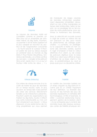 © Copyright Date de parution: décembre 2014
Volume
Le volume de données traité est
considéré comme le premier cri-
tère pour qu’un ensemble de don-
nées relève du Big Data. Pourtant,
ce premier V est le moins opérant et
le plus variable en fonction du sec-
teur et de l’organisation concernés
: où faut-il placer le curseur ? Peut-
on parler de seuil au dessus duquel
on entrerait dans le monde du Big
Data ? Pour Florian Douetteau, fon-
dateur de Dataiku, ce critère confine
au non-sens : « Jongler entre péta et
téra octet, après tout, il n’y a qu’un
facteur mille entre les deux ... ! ».
Vitesse (Velocity)
Ce critère de vitesse renvoie à la fa-
culté de traiter les jeux de données
en un temps record, voire, le plus
souvent, en temps réel. Cela permet
de créer des services directement
fondés sur les interactions présentes.
Pourtant, parmi les organisations qui
traitent du Big Data, toutes n’offrent
pas cette instantanéité ou n’en ont
tout simplement pas besoin : « Nous
disposons d’une plate-forme de mi-
ning propriétaire qui nous permet
de manipuler de larges volumes
de données («Volume»), possible-
ment disparates («Variété»), néces-
sitant ou non d’être manipulées en
temps réel («Vélocité»). Selon le be-
soin, on va privilégier tel ou tel mo-
dule de notre plate-forme, pour op-
timiser le traitement des données.
Ainsi, la vélocité est cruciale quand
il s’agit de scorer un visiteur lors de
son parcours sur site, pour nourrir
les plate-formes de ciblage publi-
citaires ; a contrario, on privilégie-
ra la capacité à traiter en fort vo-
lume des données variées, quand
il s’agit d’analyser à froid la valeur
«lifetime» d’un client, ou de croiser
les parcours digitaux avec la base
CRM d’un client pour affiner le risque
d’attrition de sa base client ».9
De
plus, la problématique du seuil se
pose aussi pour ce deuxième critère.
Variété
La variété des données traitées est
un enjeu singulier au Big Data et in-
carne par là un critère important
de leur définition. La diversité des
sources et des formats des jeux de
données représente un véritable défi
technologique. À titre d’exemple, le
CRM – customer relationship mana-
gement, gestion de la relation client
– d’une entreprise peut contenir des
données issues des réseaux sociaux,
des cartes de fidélité physiques ain-
19
(9) Entretien avec Arnaud Massonnie, Co-fondateur et Directeur Général de l’agence fifty-five
 