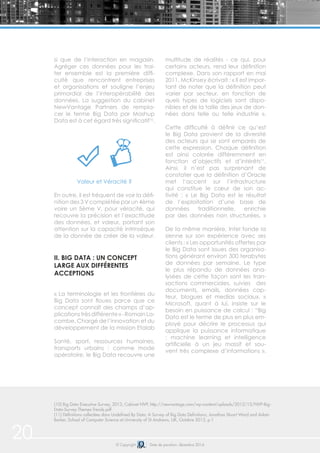 20 © Copyright Date de parution: décembre 2014
si que de l’interaction en magasin.
Agréger ces données pour les trai-
ter ensemble est la première diffi-
culté que rencontrent entreprises
et organisations et souligne l’enjeu
primordial de l’interopérabilité des
données. La suggestion du cabinet
NewVantage Partners de rempla-
cer le terme Big Data par Mashup
Data est à cet égard très significatif10
.
Valeur et Véracité ?
En outre, il est fréquent de voir la défi-
nition des 3 V complétée par un 4ème
voire un 5ème V, pour véracité, qui
recouvre la précision et l’exactitude
des données, et valeur, portant son
attention sur la capacité intrinsèque
de la donnée de créer de la valeur.
II. BIG DATA : UN CONCEPT
LARGE AUX DIFFÉRENTES
ACCEPTIONS
« La terminologie et les frontières du
Big Data sont floues parce que ce
concept connaît des champs d’ap-
plicationstrèsdifférente»-RomainLa-
combe, Chargé de l’innovation et du
développement de la mission Etalab
Santé, sport, ressources humaines,
transports urbains : comme mode
opératoire, le Big Data recouvre une
multitude de réalités - ce qui, pour
certains acteurs, rend leur définition
complexe. Dans son rapport en mai
2011, McKinsey écrivait : « Il est impor-
tant de noter que la définition peut
varier par secteur, en fonction de
quels types de logiciels sont dispo-
nibles et de la taille des jeux de don-
nées dans telle ou telle industrie ».
Cette difficulté à définir ce qu’est
le Big Data provient de la diversité
des acteurs qui se sont emparés de
cette expression. Chaque définition
est ainsi colorée différemment en
fonction d’objectifs et d’intérêts11
.
Ainsi, il n’est pas surprenant de
constater que la définition d’Oracle
met l’accent sur l’infrastructure
qui constitue le cœur de son ac-
tivité : « Le Big Data est le résultat
de l’exploitation d’une base de
données traditionnelle, enrichie
par des données non structurées. »
De la même manière, Intel fonde la
sienne sur son expérience avec ses
clients : « Les opportunités offertes par
le Big Data sont issues des organisa-
tions générant environ 300 terabytes
de données par semaine. Le type
le plus répandu de données ana-
lysées de cette façon sont les tran-
sactions commerciales, suivies des
documents, emails, données cap-
teur, blogues et medias sociaux. »
Microsoft, quant à lui, insiste sur le
besoin en puissance de calcul : “Big
Data est le terme de plus en plus em-
ployé pour décrire le processus qui
applique la puissance informatique
: machine learning et intelligence
artificielle à un jeu massif et sou-
vent très complexe d’informations ».
(10) Big Data Executive Survey, 2013, Cabinet NVP, http://newvantage.com/wp-content/uploads/2012/12/NVP-Big-
Data-Survey-Themes-Trends.pdf
(11) Définitions collectées dans Undefined By Data: A Survey of Big Data Definitions, Jonathan Stuart Ward and Adam
Barker, School of Computer Science at University of St Andrews, UK, Octobre 2013, p.1
 