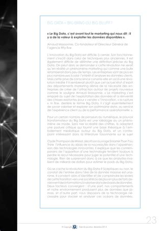 © Copyright Date de parution: décembre 2014
23
Big Data = big bang ou big bluff?
« Le Big Data, c’est avant tout le marketing qui nous dit : il
y a de la valeur à exploiter les données disponibles ».
Arnaud Massonnie, Co-fondateur et Directeur Général de
l’agence fifty-five
L’innovation du Big Data est difficile à cerner. Son fonctionne-
ment s’inscrit dans celui de techniques plus anciennes. Il est
également difficile de délimiter une définition précise du Big
Data. On peut alors se demander si cette révolution ne serait
qu’en réalité un phénomène marketing qui comme une bulle
retomberait dans peu de temps. Les entreprises sont de plus en
plus nombreuses à saisir l’intérêt d’analyser les données clients.
Mais cette prise de conscience consiste-elle en soi à une révo-
lution inédite ? Il semblerait plutôt que cet actuel état d’esprit
des départements marketing dérive de la nécessité des en-
treprises de créer de l’attraction autour de projets nouveaux
comme le souligne Arnaud Massonnie, « Le marketing s’est
emparé du sujet de l’exploitation des données et a réinventé
des choses existantes pour « vendre » l’innovation, « la rupture
». In fine, derrière le terme Big Data, il s’agit essentiellement
de savoir valoriser et explorer son patrimoine data, au service
de l’expérience client ou de la performance opérationnelle. ».
Pour un certain nombre de penseurs du numérique, le pouvoir
transformateur du Big Data est une idéologie ou un phéno-
mène de mode. Sans nier la réalité des chiffres, ils adoptent
une posture critique qui fournit une base théorique à l’em-
ballement médiatique autour du Big Data, et un contre-
point intéressant dans la littérature foisonnante sur le sujet
ClydeThompsondeWired,décritsonouvrageSmarterThanYou
Think l’influence du «biais de la nouveauté» dans l’appréhen-
sion des technologies innovantes. Il explique que les contem-
porains de l’apparition d’une technologie tendent toujours à
perdre le recul nécessaire pour juger le potentiel d’une tech-
nologie. Rien de surprenant donc à ce que les analystes riva-
lisent de milliards de dollars pour estimer le poids du Big Data.
Où se cache la révolution du Big Data ? Sceptiques ou non, le
constat de l’entrée dans l’ère de la donnée massive est una-
nime. Il convient alors d’identifier et de comprendre les leviers
decettetransitionversunesociétéoùdeplusenplusdefaitsde-
viennentdesinformationsàvaloriserdansdesbasesdedonnées.
Deux facteurs convergent : d’une part, nos comportements
et notre environnement produisent plus de données que ja-
mais, et d’autre part, nous disposons de la technologie né-
cessaire pour stocker et analyser ces océans de données.
 