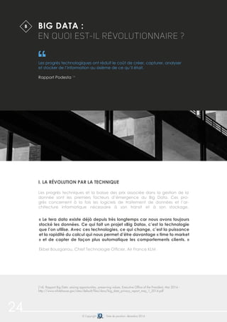 24 © Copyright Date de parution: décembre 2014
BIG DATA :
EN QUOI EST-IL RÉVOLUTIONNAIRE ?
Les progrès technologiques ont réduit le coût de créer, capturer, analyser
et stocker de l’information au sixième de ce qu’il était.
Rapport Podesta 14
I. LA RÉVOLUTION PAR LA TECHNIQUE
Les progrès techniques et la baisse des prix associée dans la gestion de la
donnée sont les premiers facteurs d’émergence du Big Data. Ces pro-
grès concernent à la fois les logiciels de traitement de données et l’ar-
chitecture informatique nécessaire à son transit et à son stockage.
B
(14) Rapport Big Data: seizing opportunities, preserving values, Executive Office of the President, Mai 2014 -
http://www.whitehouse.gov/sites/default/files/docs/big_data_privacy_report_may_1_2014.pdf
« Le tera data existe déjà depuis très longtemps car nous avons toujours
stocké les données. Ce qui fait un projet «Big Data», c’est la technologie
que l’on utilise. Avec ces technologies, ce qui change, c’est la puissance
et la rapidité du calcul qui nous permet d’être davantage « time to market
» et de capter de façon plus automatique les comportements clients. »
Ekbel Bouzgarrou, Chief Technologie Officier, Air France KLM
 