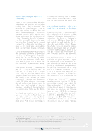© Copyright Date de parution: décembre 2014
Une architecture agile : le « cloud
computing »
Avant la popularisation de l’informa-
tique dans les nuages, les données
étaient rattachées à l’entrepôt de
données (datawarehouse) dans le-
quel elles étaient stockées. Ainsi, au
sein d’une entreprise ou d’une orga-
nisation, chaque département pos-
sédait son propre silo de données et
il était nécessaire de relier physique-
ment les entrepôts de données pour
les mutualiser. Aujourd’hui, le « cloud
computing » stocke les données en
ligne et les rend ainsi accessibles
sans contrainte de lieu ni de temps.
Cette dématérialisation du stockage
de données constitue la première
couche technologique indispen-
sable pour le traitement Big Data.
Un tiers des données seront stoc-
kées dans le cloud d’ici à 202015
, se-
lon Stéphane Grumbach de l’INRIA.
Pour que les données donnent lieu à
des opportunités innovantes, il est né-
cessaire de disposer d’importantes
capacités de calcul. Or, ces moyens
sont principalement disponibles dans
de grands data centers. Le cloud
computing permet de dépasser
cette difficulté en « louant » puissance
de calcul et espace de stockage. En
effet, peu d’entreprises et d’orga-
nisations possèdent l’infrastructure
nécessaire pour traiter du Big Data.
Le cloud computing permet deux
grandes innovations. Tout d’abord,
une démocratisation du Big Data.
Cette innovation devient acces-
sible à des PME ou aux acteurs peu
familiers du traitement de données.
Mais surtout, le cloud permet l’ana-
lyse de ces données en temps réel.
L’écosystème Hadoop : clef d’en-
trée dans le monde du Big Data
Pour Samuel Goëta, doctorant à Té-
lécom ParisTech, « Avec le NoSQL,
Hadoop est le point de départ tech-
nologique Big Data ». Hadoop a
été créé en 2004 par Doug Cutting
qui voulait agrandir la taille de l’in-
dex de son moteur Open Source
Nutch. Le terme ne désigne pas un
logiciel particulier mais un environ-
nement technologique dont le but
est de réaliser des traitements sur
des volumes massifs de données.
Son fonctionnement se base sur le
principe des grilles de calcul : répar-
tir l’exécution d’un traitement sur
des grappes de serveurs c’est-à-dire
plusieurs ordinateurs indépendants.
La grande innovation de Hadoop
réside dans cette distribution de l’in-
formation. Les architectures plus tra-
ditionnelles adossent le traitement
de données à une grappe unique.
L’étude de l’institut IDC16
souligne
que l’écrasante majorité (98 %) des
entreprises portant des projets Big
Data ont recourt à Hadoop. Néan-
moins, le prix pour la migration de
ses bases de données sur Hadoop
reste un frein : 45 % des entreprises
interrogées ont dû dépenser entre
$100.000 et $500.000 et 30 % d’entre
elles, plus de $500.000. Troquer une
architecture basée sur un entrepôt
de données pour un projet Hadoop
25
(15) Stéphane Grumbach, Big Data, the global imbalance, octobre 2012 ; www.fr.slideshare.net/slidesharefing/
lift12fr-stephane-grumbach
(16) http://www.redhat.com/rhecm/rest-rhecm/jcr/repository/collaboration/sites%20content/live/redhat/web-ca-
binet/static-files/library-assets/Trends%20in%20enterprise%20Hadoop%20deployments
 