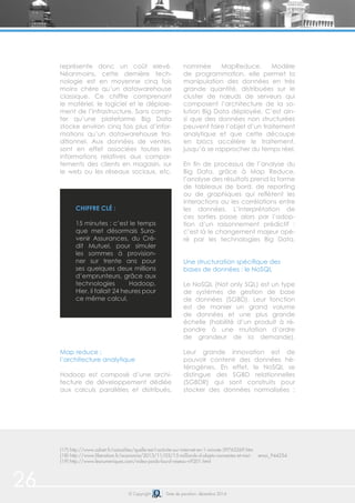 26 © Copyright Date de parution: décembre 2014
représente donc un coût elevé.
Néanmoins, cette dernière tech-
nologie est en moyenne cinq fois
moins chère qu’un datawarehouse
classique. Ce chiffre comprenant
le matériel, le logiciel et le déploie-
ment de l’infrastructure. Sans comp-
ter qu’une plateforme Big Data
stocke environ cinq fois plus d’infor-
mations qu’un datawarehouse tra-
ditionnel. Aux données de ventes,
sont en effet associées toutes les
informations relatives aux compor-
tements des clients en magasin, sur
le web ou les réseaux sociaux, etc.
Map reduce :
l’architecture analytique
Hadoop est composé d’une archi-
tecture de développement dédiée
aux calculs parallèles et distribués,
nommée MapReduce. Modèle
de programmation, elle permet la
manipulation des données en très
grande quantité, distribuées sur le
cluster de nœuds de serveurs qui
composent l’architecture de la so-
lution Big Data déployée. C’est ain-
si que des données non structurées
peuvent faire l’objet d’un traitement
analytique et que cette découpe
en blocs accélère le traitement,
jusqu’à se rapprocher du temps réel.
En fin de processus de l’analyse du
Big Data, grâce à Map Reduce,
l’analyse des résultats prend la forme
de tableaux de bord, de reporting
ou de graphiques qui reflètent les
interactions ou les corrélations entre
les données. L’interprétation de
ces sorties passe alors par l’adop-
tion d’un raisonnement prédictif :
c’est là le changement majeur opé-
ré par les technologies Big Data.
Une structuration spécifique des
bases de données : le NoSQL
Le NoSQL (Not only SQL) est un type
de systèmes de gestion de base
de données (SGBD). Leur fonction
est de manier un grand volume
de données et une plus grande
échelle (habilité d’un produit à ré-
pondre à une mutation d’ordre
de grandeur de la demande).
Leur grande innovation est de
pouvoir contenir des données hé-
térogènes. En effet, le NoSQL se
distingue des SGBD relationnelles
(SGBDR) qui sont construits pour
stocker des données normalisées :
(17) http://www.zdnet.fr/actualites/quelle-est-l-activite-sur-internet-en-1-minute-39763269.htm
(18) http://www.liberation.fr/economie/2013/11/03/15-milliards-d-objets-connectes-et-moi- emoi_944254
(19) http://www.lesnumeriques.com/video-poids-lourd-reseau-n9201.html
CHIFFRE CLÉ :
15 minutes : c’est le temps
que met désormais Sura-
venir Assurances, du Cré-
dit Mutuel, pour simuler
les sommes à provision-
ner sur trente ans pour
ses quelques deux millions
d’emprunteurs, grâce aux
technologies Hadoop.
Hier, il fallait 24 heures pour
ce même calcul.
 