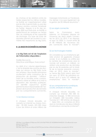 27© Copyright Date de parution: décembre 2014
(20) http://www.lefigaro.fr/flash-eco/2013/03/08/97002-20130308FILWWW00351-33-milliards-de-smart-
phones-en-2018.php
(21) ibid référence 17
(22) http://pro.01net.com/editorial/562702/pres-de-deux-milliards-dordinateurs-connectes-dici-2016/
les champs et les relations entre les
tables respectent le même modèle.
Le NoSQL est majoritairement utilisé
par les sites à grand trafic ou par des
réseaux sociaux comme Facebook
ou Twitter. Apparu à la fin des an-
nées 2000 aux Etats-Unis, le NoSQL a
perfectionné les analyses en temps
réel, les statistiques et les capacités
de stockage. Ce type de base de
données permet de soutenir la volu-
métrie très importante du Big Data.
II. LA MISE EN DONNÉE DU MONDE
« Le Big Data est né de l’explosion
de l’information disponible »
Gaëlle Recourcé,
Directrice scientifique, Evercontact
Au delà d’un volume gigantesque,
c’est la diversité des sources de don-
nées qui donne au Big Data toute
son ampleur. Deux leviers principaux
soutiennent cette croissance de la
production de données : l’efface-
ment de la frontière entre compor-
tements online et offline et la mise à
disposition des données publiques.
On identifie aujourd’hui quatre
grands facteurs responsables de l’ex-
plosion de la production de données
par nos comportements connectés.
1) Les réseaux sociaux
A chaque minute écoulée, on
compte sur internet au niveau mon-
dial : 98 000 tweets, 695 000 mises
à jour de statuts et onze millions de
messages instantanés sur Facebook.
Ce dernier s’occupe également de
la gestion de 50 milliards de photos17
.
2) Les objets connectés
Selon la Commission euro-
péenne, un Européen dispose en
moyenne de deux objets connec-
tés en 2012. En 2015, il en dispose-
ra sept. En 2020, il y aurait entre 30
et 80 milliards de nouveaux ob-
jets connectés dans le monde18
.
3) Les technologies mobiles
On considère qu’un smartphone gé-
nère environ 60 gigabytes chaque
année. Si on multiplie ce chiffre par
le nombre de smartphones dans le
monde soit environ un milliard, on
obtient une production de données
par an de 56 exabytes soit la totali-
té de la bande passante consom-
mée en 2013, dans le monde19
.
Le terme Big Data prend alors tout
son sens. En 2018, les prévisions es-
timent qu’il y aura 3,3 milliards de
smartphones dans le monde20
.
4) Les comportements numériques
scrutés, analysés et stockés
A chaque minute écoulée, on
compte sur Internet 700 000 re-
cherches Google, 12 000 annonces
sur Craigslist, 600 nouvelles vidéos
Youtube et 1 500 articles de blogues
21
. Selon IDC, on comptera en 2016
dans le monde plus de deux milliards
d’ordinateurs connectés à Internet22
.
 