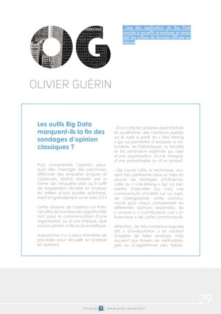 29© Copyright Date de parution: décembre 2014
Une des application du Big Data
consiste à recueillir et analyser en temps
réel des milliers de données diffusée sur
Internet
Les outils Big Data
marquent-ils la fin des
sondages d’opinion
classiques ?
Pour comprendre l’opinion, pour-
quoi aller interroger des personnes,
effectuer des enquêtes longues et
coûteuses, parfois biaisées par la
forme de l’enquête alors qu’il suffit
de simplement récolter et analyser
les milliers d’avis publiés spontané-
ment et gratuitement sur le web 2.0 ?
Cette analyse de l’opinion sur Inter-
net offre de nombreuses opportunités
tant pour la communication d’une
organisation ou d’une marque, que
pour la sphère civile ou journalistique.
Aujourd’hui, il y a deux manières de
procéder pour recueillir et analyser
les opinions.
- D’un côté les analyses quantitatives
et qualitatives des contenus publiés
sur le web à partir du « Text Mining
» qui va permettre d’analyser la vo-
lumétrie, les thématiques, la tonalité
et les sentiments exprimés au sujet
d’une organisation, d’une marque,
d’une personnalité ou d’un produit.
- De l’autre côté, la technique, sou-
vent très pertinente dans la mise en
œuvre de stratégies d’influence,
celle du « Link-Mining » qui va per-
mettre d’identifier (ou non) une
communauté d’intérêt sur un sujet,
de cartographier cette commu-
nauté pour mieux comprendre les
différentes opinions exprimées, les
« suiveurs », « contributeurs » et « in-
fluenceurs » de cette communauté.
Attention, de très nombreux logiciels
dits « d’e-réputation » se vantent
d’opérer de telles analyses, mais
souvent aux travers de méthodolo-
gies ou d’algorithmes peu fiables.
Olivier Guérin
 