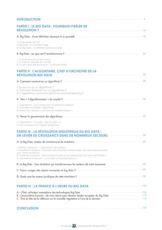 4
16
18
24
36
38
46
52
58
60
90
96
104
106
110
116
118
62
© Copyright Date de parution: décembre 2014
INTRODUCTION
PARTIE I : LE BIG DATA : POURQUOI PARLER DE
RÉVOLUTION ?
A- Big Data : d’une définition classique à un procédé
I. La typologie des 3 V
II. Big Data : un concept large
III. Le Big Data : la définition par le procédé
B- Big Data : en quoi est-il révolutionnaire ?
I. La révolution par la technique
II. La mise en donnée du monde
III. Le principal défi technique : l’interopérabilité
PARTIE II : L’ALGORITHME, CHEF D’ORCHESTRE DE LA
RÉVOLUTION BIG DATA
A- Comment construit-on un algorithme ?
I. Qu’est-ce qu’un algorithme ?
II. Comment élabore-t-on un algorithme ?
III. L’algorithme autonome grâce au machine-learning ?
B- Vers « l’algorithmisation » du monde ?
I. L’algorithme : une construction humaine et politique
II. Connaître et prédire l’algorithme
III. Notre futur réduite à une formule mathématique ?
C- Penser la gouvernance des algorithmes
I. L’algorithme : « humain, trop humain » ?
II. Trois scénarios pour réguler le Big Data
PARTIE III : LA RÉVOLUTION INDUSTRIELLE DU BIG DATA :
UN LEVIER DE CROISSANCE DANS DE NOMBREUX SECTEURS
A- Le Big Data, moteur de croissance et de mutations
I. Premier marqueur - L’hybridation des métiers
II. Deuxième marqueur - Evolution des industries traditionnelles vers des business-model
sous forme de service
III. Troisième marqueur - Des business-model qui se rapprochent de ceux des startups
IV. Quatrième marqueur - Le modèle « Full-stack startup »
B- Le Big Data : Une révolution qui transforme tous les secteurs de notre économie
C- Futurs usages des objets connectés et big data ?
D- Quels sont les enjeux juridiques de cette révolution ?
PARTIE IV : LA FRANCE À L’HEURE DU BIG DATA
A - L’État, utilisateur exemplaire des technologies Big Data
B - L’écosystème français : de vrais atouts pour devenir leader européen du Big Data
C - Être en tête de la réflexion sur la nouvelle régulation à l’ère de la donnée
CONCLUSION
 