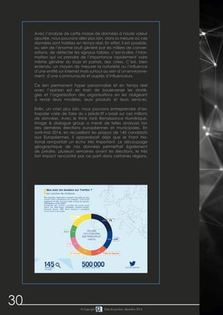 30 © Copyright Date de parution: décembre 2014
Avec l’analyse de cette masse de données à haute valeur
ajoutée, nous pouvons aller plus loin, dans la mesure où ces
données sont traitées en temps réel. En effet, il est possible,
au sein de l’énorme bruit généré par les milliers de conver-
sations, de détecter les signaux faibles, c’est-à-dire, l’infor-
mation qui va prendre de l’importance rapidement voire
même générer du buzz et parfois, des crises. C’est, bien
entendu, un moyen de mesurer la notoriété ou l’influence
d’une entité sur internet mais surtout au sein d’un environne-
ment, d’une communauté et auprès d’influenceurs.
Ce lien permanent hyper personnalisé et en temps réel
avec l’opinion est en train de bouleverser les straté-
gies et l’organisation des organisations en les obligeant
à revoir leurs modèles, leurs produits et leurs services.
Enfin, un cran plus loin, nous pouvons entreprendre d’ex-
trapoler voire de faire du « prédictif » basé sur ces millions
de données. Avec le think tank Renaissance Numérique,
image & dialogue group a mené de telles analyses lors
des dernières élections européennes et municipales. En
avril-mai 2014, en recueillant les propos de 145 candidats
aux Européennes, il apparaissait déjà que le Front Na-
tional remportait un écho très important. Le découpage
géographique de nos données permettait également
de prédire, plusieurs semaines avant les élections, le très
fort impact rencontré par ce parti dans certaines régions.
 