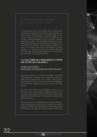 32 © Copyright Date de parution: décembre 2014
Le traitement informatique
de la langue et de l’image
La structuration de l’information vise à transformer
le texte en langage informatique. Les linguistes-in-
formaticiens développent une grammaire de dé-
tection qui structure l’information textuelle pour la
rendre compréhensible par une machine. L’entre-
prise Evercontact, par exemple, analyse les signa-
tures des mails pour en extraire automatiquement
des fiches de contact. De la même manière, d’un
mail, d’un tweet mais aussi d’une image ou photo
postée sur un réseau social, il est possible d’extraire
une donnée quantifiable traduisant une émotion,
un sentiment ou une satisfaction.
« IL FAUT CRÉER DE L’INTELLIGENCE À PARTIR
DES OCTETS QUI CIRCULENT »
GAËLLE RECOURCÉ,
DIRECTRICE SCIENTIFIQUE DE EVERCONTACT
Cette discipline, où la France possède une filière
d’excellence, participe à la croissance exponen-
tielle de la production de données. Elle permet
l’élaboration d’une couche de services intelligents
où la donnée créée est mise au service de l’utili-
sateur.
Le web sémantique (ou langage naturel ou en-
core le web de données) apparaît aujourd’hui
comme la nouvelle quête du Saint Graal des cher-
cheurs en informatique. Il s’oppose au web actuel
dit syntaxique.
Cette évolution consiste à rendre le web intelligent
c’est-à-dire que les informations ne seront plus seu-
lement stockées mais également comprises par les
ordinateurs. Le web sémantique permettrait ainsi
 
