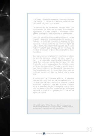 © Copyright Date de parution: décembre 2014
33
d’agréger différentes données par exemple pour
une image : la localisation, la date, l’identité des
personnes y figurant, son auteur…
Les possibilités de recherches seraient bien plus
nombreuses. Le web de données transformerait
également d’autres aspects : recherche intelli-
gente, classement documentaire, e-commerce…
	
Dans son article « The Prose of the Machines » 25
Will
Oremus s’intéresse à l’émergence des robots jour-
nalistes – le terme de systèmes-journalistes est plus
adéquat. Yahoo ou le site de vente en ligne de
voiture Edmunds utilisent ces logiciels pour écrire
respectivement des articles sur les résultats de
football américain et pour des descriptions d’au-
tomobiles.
Ces systèmes ne remplaceront pas les journalistes
de sitôt. Le cerveau humain semble – pour l’ins-
tant – irremplaçable pour l’écriture d’articles de
fond. Ces systèmes ne parviennent pas non plus
à adopter un ton humoristique. Ce qui sépare ces
systèmes des journalistes n’est pas la qualité d’écri-
ture des machines, c’est la qualité des données.
Plus les données sont riches et diversifiées, plus les
systèmes seront capables de fournir une analyse
fine.
Ils présentent de nombreux intérêts : ils peuvent
rédiger de courts articles sur des brèves pour un
coût proche de zéro, une fois le système acheté
et installé. Le principal logiciel d’écriture automa-
tique Automated Insights a rédigé plus de 300 mil-
lions textes en 2013 à un rythme de 9.5 textes par
seconde. L’objectif du groupe pour 2014 est de
tripler ce chiffre.
(25) Publié le 14 juillet 2014 sur Slate.com - http://www.slate.com/ar-
ticles/technology/technology/2014/07/automated_insights_to_write_ap_
earnings_reports_why_robots_can_t_take_journalists.html
 