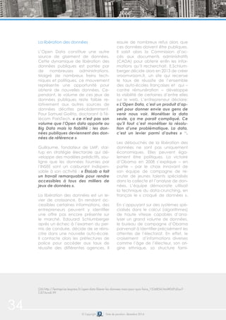 34 © Copyright Date de parution: décembre 2014
La libération des données
L’Open Data constitue une autre
source de gisement de données.
Cette dynamique de libération des
données publiques est portée par
de nombreuses administrations.
Malgré de nombreux freins tech-
niques et politiques, ce mouvement
représente une opportunité pour
obtenir de nouvelles données. Ce-
pendant, le volume de ces jeux de
données publiques reste faible re-
lativement aux autres sources de
données décrites précédemment.
Pour Samuel Goëta, doctorant à Té-
lécom ParisTech, « ce n’est pas son
volume que l’Open data apporte au
Big Data mais la fiabilité : les don-
nées publiques deviennent des don-
nées de référence ».
Guillaume, fondateur de LMP, star-
tup en stratégie électorale qui dé-
veloppe des modèles prédictifs, sou-
ligne que les données fournies par
l’INSEE sont un carburant indispen-
sable à son activité : « ÉtaLab a fait
un travail remarquable pour rendre
accessibles à tous des milliers de
jeux de données ».
La libération des données est un le-
vier de croissance. En rendant ac-
cessibles certaines informations, des
entrepreneurs peuvent y identifier
une offre pas encore présente sur
le marché. Edouard Schlumberger
après un échec à l’examen du per-
mis de conduire, décide de se réins-
crire dans une nouvelle auto-école.
Il contacte alors les préfectures de
police pour accéder aux taux de
réussite des différentes agences. Il
essuie de nombreux refus alors que
ces données doivent être publiques.
Il saisit alors la Commission d’ac-
cès aux documents administratifs
(CADA) pour obtenir enfin les infor-
mations qu’il recherchait. E.Schlum-
berger décide alors en 2013 de créer
vroomvroom.fr, un site qui recense
le taux de réussite de l’ensemble
des auto-écoles françaises et qui –
contre rémunération – développe
la visibilité de certaines d’entre elles
sur le web. L’entrepreneur déclare:
« L’Open Data, c’est un produit d’ap-
pel pour donner envie aux gens de
venir nous voir. Monétiser la data
seule, ça me parait compliqué. Ce
qu’il faut c’est monétiser la résolu-
tion d’une problématique. La data,
c’est un levier parmi d’autres » 26
.
Les débouchés de la libération des
données ne sont pas uniquement
économiques. Elles peuvent éga-
lement être politiques. La victoire
d’Obama en 2008 s’explique – en
partie – par le choix innovant de
son équipe de campagne de re-
cruter de jeunes talents spécialisés
dans la collecte et l’analyse de don-
nées. L’équipe démocrate utilisait
la technique du data-crunching, en
français le « croqué de données ».
En s’appuyant sur des systèmes spé-
cialisés dans le calcul (algorithmes)
de haute vitesse capables d’ana-
lyser un grand volume de données,
le bureau de campagne d’Obama
parvenait à identifier précisément les
attentes de l’électorat. En effet, le
croisement d’informations diverses
comme l’âge de l’électeur, son ori-
gine ethnique, sa structure fami-
(26) http://lentreprise.lexpress.fr/open-data-liberer-les-donnees-mais-pour-quoi-faire_1534854.html#DdYzEouT-
CiE7Arm8.99
 