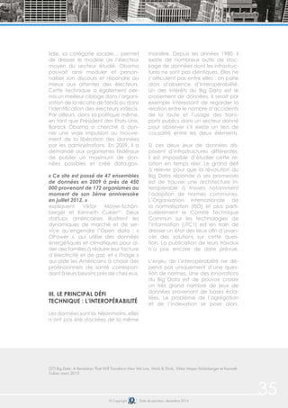 © Copyright Date de parution: décembre 2014
(27) Big Data: A Revolution That Will Transform How We Live, Work & Think, Viktor Mayer-Schönberger et Kenneth
Cukier, mars 2013
35
liale, sa catégorie sociale… permet
de dresser le modèle de l’électeur
moyen du secteur étudié. Obama
pouvait ainsi moduler et person-
naliser son discours et répondre au
mieux aux attentes des électeurs.
Cette technique a également per-
mis un meilleur ciblage dans l’organi-
sation de la récolte de fonds ou dans
l’identification des électeurs indécis.
Par ailleurs, dans sa politique même,
en tant que Président des Etats-Unis,
Barack Obama a cherché à don-
ner une vraie impulsion au mouve-
ment de la libération des données
par les administrations. En 2009, il a
demandé aux organismes fédéraux
de publier un maximum de don-
nées possibles et créé data.gov.
« Ce site est passé de 47 ensembles
de données en 2009 à près de 450
000 provenant de 172 organismes au
moment de son 3ème anniversaire
en juillet 2012. »
expliquent Viktor Mayer-Schön-
berger et Kenneth Cukier27
. Deux
startups américaines illustrent les
dynamiques de marché et de ser-
vice qu’engendre l’Open data : «
OPower », qui utilise des données
énergétiques et climatiques pour ai-
der des familles à réduire leur facture
d’électricité et de gaz, et « iTriage »
qui aide les Américains à choisir des
professionnels de santé correspon-
dant à leurs besoins près de chez eux.
III. LE PRINCIPAL DÉFI
TECHNIQUE : L’INTEROPÉRABILITÉ
Les données sont là. Néanmoins, elles
n’ont pas été stockées de la même
manière. Depuis les années 1980, il
existe de nombreux outils de stoc-
kage de données dont les infrastruc-
tures ne sont pas identiques. Elles ne
s’articulent pas entre elles : on parle
alors d’absence d’interopérabilité.
Un des intérêts du Big Data est le
croisement de données. Il serait par
exemple intéressant de regarder la
relation entre le nombre d’accidents
de la route et l’usage des trans-
ports publics dans un secteur donné
pour observer s’il existe un lien de
causalité entre les deux éléments.
Si ces deux jeux de données dis-
posent d’infrastructures différentes,
il est impossible d’étudier cette re-
lation en temps réel. Le grand défi
à relever pour que la révolution du
Big Data réponde à ses promesses
est de trouver une architecture in-
teropérable à travers notamment
l’adoption de normes communes.
L’Organisation internationale de
la normalisation (ISO) et plus parti-
culièrement le Comité Technique
Commun sur les technologies de
l’information (JTC1) est en train de
dresser un état des lieux afin d’avan-
cer des solutions sur cette ques-
tion. La publication de leurs travaux
n’a pas encore de date prévue.
L’enjeu de l’interopérabilité ne dé-
pend pas uniquement d’une ques-
tion de normes. Une des innovations
du Big Data est de pouvoir croiser
un très grand nombre de jeux de
données provenant de bases écla-
tées. Le problème de l’agrégation
et de l’indexation se pose alors.
 