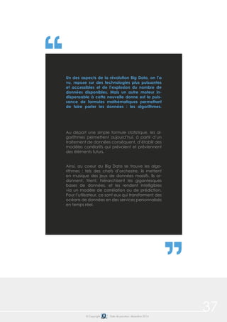 37© Copyright Date de parution: décembre 2014
Au départ une simple formule statistique, les al-
gorithmes permettent aujourd’hui, à partir d’un
traitement de données conséquent, d’établir des
modèles corrélatifs qui prévoient et préviennent
des éléments futurs.
	
Ainsi, au coeur du Big Data se trouve les algo-
rithmes : tels des chefs d’orchestre, ils mettent
en musique des jeux de données massifs. Ils or-
donnent, trient, hiérarchisent les gigantesques
bases de données, et les rendent intelligibles
via un modèle de corrélation ou de prédiction.
Pour l’utilisateur, ce sont eux qui transforment des
océans de données en des services personnalisés
en temps réel.
Un des aspects de la révolution Big Data, on l’a
vu, repose sur des technologies plus puissantes
et accessibles et de l’explosion du nombre de
données disponibles. Mais un autre moteur in-
dispensable à cette nouvelle donne est la puis-
sance de formules mathématiques permettant
de faire parler les données : les algorithmes.
 