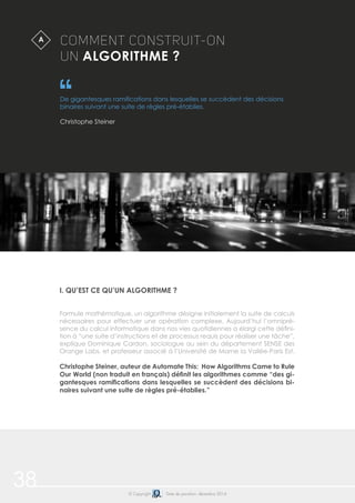 38 © Copyright Date de parution: décembre 2014
I. QU’EST CE QU’UN ALGORITHME ?
Formule mathématique, un algorithme désigne initialement la suite de calculs
nécessaires pour effectuer une opération complexe. Aujourd’hui l’omnipré-
sence du calcul informatique dans nos vies quotidiennes a élargi cette défini-
tion à “une suite d’instructions et de processus requis pour réaliser une tâche”,
explique Dominique Cardon, sociologue au sein du département SENSE des
Orange Labs, et professeur associé à l’Université de Marne la Vallée-Paris Est.
Christophe Steiner, auteur de Automate This: How Algorithms Came to Rule
Our World (non traduit en français) définit les algorithmes comme “des gi-
gantesques ramifications dans lesquelles se succèdent des décisions bi-
naires suivant une suite de règles pré-établies.”
COMMENT CONSTRUIT-ON
UN ALGORITHME ?
De gigantesques ramifications dans lesquelles se succèdent des décisions
binaires suivant une suite de règles pré-établies.
Christophe Steiner
A
 