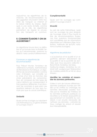 39© Copyright Date de parution: décembre 2014
Aujourd’hui, les algorithmes de re-
cherche, de recommandation ou
de suggestion structurent notre ma-
nière de naviguer sur Internet et
la nature même du réseau. Appli-
qués à une autre échelle, comme
celle de la ville, les algorithmes
permettent de réguler la circula-
tion des transports en commun.
II. COMMENT ÉLABORE-T-ON UN
ALGORITHME ?
Un algorithme trouve donc sa défini-
tion et sa formule dans sa finalité. Se-
lon qu’il recommande, ordonne ou
déduit, il sera construit différemment.
Construire un algorithme de
recommandation
Pour Thibaut Munier, fondateur de
1000mercis-numberly, Administrateur
de Renaissance Numérique, un algo-
rithme de recommandation comme
celui d’Amazon, qui conseille sur
le choix d’un livre en fonction des
choix précédents du consomma-
teur, est composé de trois types de
calcul distincts qui correspondent à
trois questions différentes. Il est éton-
nant de constater à quel point ces
questions relèvent du bon sens hu-
main plus que du savoir scientifique :
Similarité
Quels sont les ouvrages qui abordent
une thématique ou un genre similaire
à l’ouvrage choisi ?
Complémentarité
Quels sont les ouvrages qui com-
plètent l’ouvrage choisi ?
Diversité
Au sein de cette thématique, quels
sont les ouvrages les plus éloignés
de l’ouvrage choisi ? Pour fournir la
liste de recommandations finales,
ces trois questions fondamentales
sont pondérées par les informations
disponibles sur l’utilisateur (âge, loca-
lisation, habitude de lecture, nota-
tions d’autres ouvrages).
Algorithme de prédiction
« La puissance et la qualité d’un al-
gorithme dérivent directement de
la qualité et de la quantité de don-
nées que nous pouvons collecter »
Rand Hindi, fondateur de Snips.
Guillaume Liegey, fondateur du ca-
binet LMP, souligne que l’élaboration
de modèles prédictifs se fait en deux
étapes :
Identifier les variables et rassem-
bler les données pertinentes.
Celles-ci sont de natures différentes :
données publiques fournies par l’IN-
SEE sur les chiffres du chômage, les
données électorales passées four-
nies par le ministère de l’Intérieur et
les données politiques publiques ou
récoltées sur le terrain (popularité du
gouvernement et notoriété du can-
didat). Il est ensuite nécessaire de
nettoyer ces données : colmater les
trous, corriger les erreurs et assurer
leur interopérabilité.
 