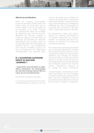 © Copyright Date de parution: décembre 2014
Affecter les pondérations.
Selon les analyses escomptées,
toutes les données croisées dans une
même base ne recouvrent pas le
même intérêt, d’où la nécessité de
les pondérer. À ce stade, l’équipe
du cabinet LMP utilise des modèles
de régression pour estimer les pon-
dérations de chaque variable à
l’aide de logiciels comme Stata ou
MathLab. Les données de l’élection
précédente sont rentrées dans ce
nouvel algorithme et comparées aux
résultats connus : les pondérations
sont ensuite modifiées jusqu’à ce
que les prédictions de l’algorithme
correspondent aux résultats réels.
III. L’ALGORITHME AUTONOME
GRÂCE AU MACHINE
-LEARNING ?
“ Aujourd’hui, pour produire un algo-
rithme intéressant, les technologies
de machine-leaning doivent être au
cœur de son fonctionnement ”
Rand Hindi, fondateur de Snips.
Le machine learning est l’innovation
mathématique qui permet, une fois
encore, de parler d’une véritable ré-
volution par le Big Data. L’apprentis-
sage automatique, ou machine-lear-
ning, est la discipline de l’intelligence
artificielle qui vise à développer la
capacité des machines et des logi-
ciels à apprendre de leurs résultats.
Les algorithmes utilisés pour déve-
lopper ces systèmes permettent à
un système d’adapter ses compor-
tements et réponses de façon au-
tonome, en fonction d’une base de
données empiriques.
Pour reprendre l’exemple précédent
des campagnes électorales, on parle
de machine-learning dans le cas où
l’algorithme rectifie tout seul les pon-
dérations des données en fonction
du résultat obtenu à l’élection précé-
dente, et rectifie sa formule pour ne
pasrépéterlesinexactitudesrepérées
dans l’élection suivante. En d’autres
termes, l’algorithme apprend et
se corrige de façon autonome.
L’apprentissage automatique entre
donc pleinement dans les stratégies
d’analyse prédictives, puisqu’il consi-
dère que les corrélations entre les
jeux de données suffisent pour prévoir
les nouveaux modèles à appliquer.
40
 