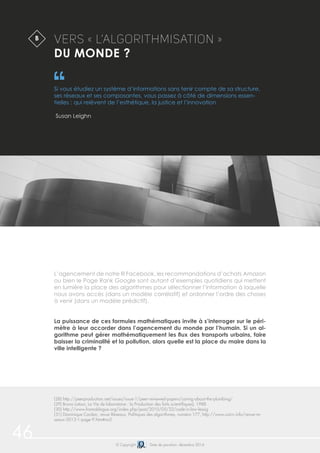 46 © Copyright Date de parution: décembre 2014
L’agencement de notre fil Facebook, les recommandations d’achats Amazon
ou bien le Page Rank Google sont autant d’exemples quotidiens qui mettent
en lumière la place des algorithmes pour sélectionner l’information à laquelle
nous avons accès (dans un modèle corrélatif) et ordonner l’ordre des choses
à venir (dans un modèle prédictif).
La puissance de ces formules mathématiques invite à s’interroger sur le péri-
mètre à leur accorder dans l’agencement du monde par l’humain. Si un al-
gorithme peut gérer mathématiquement les flux des transports urbains, faire
baisser la criminalité et la pollution, alors quelle est la place du maire dans la
ville intelligente ?
VERS « L’ALGORITHMISATION »
DU MONDE ?
Si vous étudiez un système d’informations sans tenir compte de sa structure,
ses réseaux et ses composantes, vous passez à côté de dimensions essen-
tielles : qui relèvent de l’esthétique, la justice et l’innovation
Susan Leighn
B
(28) http://peerproduction.net/issues/issue-1/peer-reviewed-papers/caring-about-the-plumbing/
(29) Bruno Latour, La Vie de laboratoire : la Production des faits scientifiques), 1988
(30) http://www.framablogue.org/index.php/post/2010/05/22/code-is-law-lessig
(31) Dominique Cardon, revue Réseaux, Politiques des algorithmes, numéro 177, http://www.cairn.info/revue-re-
seaux-2013-1-page-9.htm#no2
 