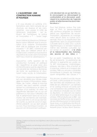 © Copyright Date de parution: décembre 2014
47
I. L’ALGORITHME : UNE
CONSTRUCTION HUMAINE
ET POLITIQUE
« Si vous étudiez un système d’in-
formations sans tenir compte de sa
structure, ses réseaux et ses com-
posantes, vous passez à côté de
dimensions essentielles : qui re-
lèvent de l’esthétique, la justice
et l’innovation » 28
- Susan Leigh
Avant même la naissance d’Internet,
Bruno Latour affirmait que la structu-
ration d’un système d’information
était «de la politique par d’autres
moyens» 29
. En 2001, Lawrence Les-
sing, dans son célèbre article de «
Code is Law », insistait sur la puissance
régulatrice du code « dans la manière
dont nous vivons le cyberespace » 30
.
Aujourd’hui, cette question de la
construction humaine et politique
de l’algorithme se pose avec plus
d’intensité parce que les algorithmes
ont pénétré de nombreux domaines
de notre vie quotidienne et struc-
turent notre accès à l’information.
D’un côté, l’approche algorithmique
est une nécessité pour rendre intelli-
gible la masse d’informations dispo-
nibles, de l’autre, utilisée à mauvais
escient, elle peut orienter complè-
tement la connaissance et donc la
décision d’un individu. En effet, les
algorithmes décident de ce qui est
pertinent ou non pour l’utilisateur. De
fait, ils déterminent dans le cas d’un
moteur de recherche par exemple,
ce qui doit être vu et ce qui doit res-
ter caché, ou dans le cas d’un algo-
rithme prédictif, ce qui doit advenir
ou non. Pour Dominique Cardon, ce
pouvoir est éminemment politique :
« En décidant de ce qui doit être vu,
ils encouragent ou découragent la
confrontation et la discussion, parti-
cipent à la construction de l’agenda
public et sélectionnent les bons inter-
locuteurs » 31
.
Pour Ted Striphas, auteur The Late
Age of Print, la personnalisation
des contenus proposés sur Internet
grâce aux algorithmes de recom-
mandation, représente un change-
ment décisif dans la culture occi-
dentale. Pour lui, la massification des
algorithmes dans la programmation
culturelle tend à créer une « culture
algorithmique ». C’est bien l’essence
même des activités culturelles qui
est remise en question : « le choix
et la hiérarchisation des hommes,
des œuvres et des idées » 33
.
Sur ce point, l’expérience de Net-
flix est éclairante : la plateforme de
diffusion a segmenté son public en
76 897 micro-genres cinématogra-
phiques, tels que « films d’action et
d’aventure violents et à suspens des
années 1980 » ou encore « comédies
romantiques à propos de mariages
ayant remportées des Oscars » 34
.
Plus encore, sa série à succès, House
of Cards, a été produite en fonction
des données des expériences cultu-
relles de ses utilisateurs35
. Le scénario
et le casting d’House of Cards sont
une compilation des préférences de
ses utilisateurs analysée sous le crible
du Big Data : la série est une reprise
d’une série britannique à succès des
années 1990 produite par la BBC. Les
données de Netflix ont pu lier les goûts
de ses utilisateurs pour ce drame poli-
tique avec un intérêt pour les films ré-
alisés par David Fincher ou ceux dans
lesquels joue l’acteur Kevin Spacey.
(32) https://medium.com/futurists-views/algorithmic-culture-culture-now-has-two-audiences-people-and-machines-
2bdaa404f643
(33) Ibid
(34) http://www.theatlantic.com/technology/archive/2014/01/how-netflix-reverse-engineered-hol-
lywood/282679/
(35) http://rebellionlab.com/is-big-data-the-future-starting-point-of-creation/
 