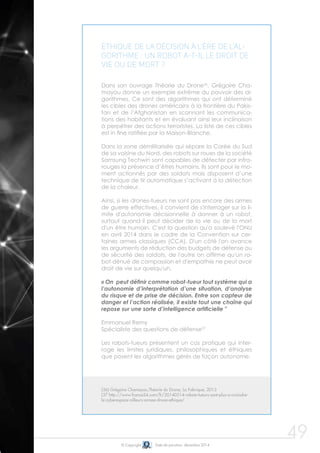 © Copyright Date de parution: décembre 2014
49
Éthique de la décision à l'ère de l'al-
gorithme : un robot a-t-il le droit de
vie ou de mort ?
Dans son ouvrage Théorie du Drone36
, Grégoire Cha-
mayou donne un exemple extrême du pouvoir des al-
gorithmes. Ce sont des algorithmes qui ont déterminé
les cibles des drones américains à la frontière du Pakis-
tan et de l’Afghanistan en scannant les communica-
tions des habitants et en évaluant ainsi leur inclinaison
à perpétrer des actions terroristes. La liste de ces cibles
est in fine ratifiée par la Maison-Blanche.
Dans la zone démilitarisée qui sépare la Corée du Sud
de sa voisine du Nord, des robots sur roues de la société
Samsung Techwin sont capables de détecter par infra-
rouges la présence d’êtres humains. Ils sont pour le mo-
ment actionnés par des soldats mais disposent d’une
technique de tir automatique s’activant à la détection
de la chaleur.
Ainsi, si les drones-tueurs ne sont pas encore des armes
de guerre effectives, il convient de s'interroger sur la li-
mite d'autonomie décisionnelle à donner à un robot,
surtout quand il peut décider de la vie ou de la mort
d'un être humain. C'est la question qu'a soulevé l'ONU
en avril 2014 dans le cadre de la Convention sur cer-
taines armes classiques (CCA). D'un côté l'on avance
les arguments de réduction des budgets de défense ou
de sécurité des soldats, de l'autre on affirme qu'un ro-
bot dénué de compassion et d'empathie ne peut avoir
droit de vie sur quelqu'un.
« On peut définir comme robot-tueur tout système qui a
l’autonomie d’interprétation d’une situation, d’analyse
du risque et de prise de décision. Entre son capteur de
danger et l’action réalisée, il existe tout une chaîne qui
repose sur une sorte d’intelligence artificielle "
Emmanuel Remy
Spécialiste des questions de défense37
Les robots-tueurs présentent un cas pratique qui inter-
roge les limites juridiques, philosophiques et éthiques
que posent les algorithmes gérés de façon autonome.
(36) Grégoire Chamayou,Théorie du Drone, La Fabrique, 2013
(37 http://www.france24.com/fr/20140514-robots-tueurs-sont-plus-a-craindre-
le-cyberespace-ailleurs-armee-drone-ethique/
 