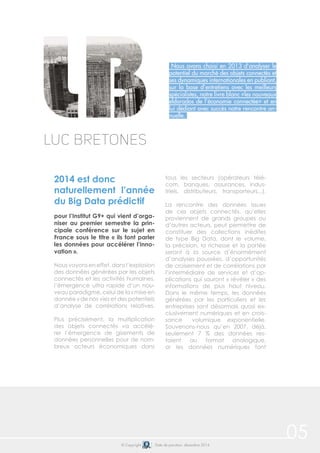 © Copyright Date de parution: décembre 2014
Nous avons choisi en 2013 d’analyser le
potentiel du marché des objets connectés et
ses dynamiques internationales en publiant,
sur la base d’entretiens avec les meilleurs
spécialistes, notre livre blanc «les nouveaux
eldorados de l’économie connectée» et en
lui dédiant avec succès notre rencontre an-
nuelle.
2014 est donc
naturellement l’année
du Big Data prédictif
pour l’Institut G9+ qui vient d’orga-
niser au premier semestre la prin-
cipale conférence sur le sujet en
France sous le titre « ils font parler
les données pour accélérer l’inno-
vation ».
Nous voyons en effet, dans l’explosion
des données générées par les objets
connectés et les activités humaines,
l’émergence ultra rapide d’un nou-
veau paradigme, celui de la « mise en
donnée » de nos vies et des potentiels
d’analyse de corrélations relatives.
Plus précisément, la multiplication
des objets connectés va accélé-
rer l’émergence de gisements de
données personnelles pour de nom-
breux acteurs économiques dans
tous les secteurs (opérateurs télé-
com, banques, assurances, indus-
triels, distributeurs, transporteurs...).
La rencontre des données issues
de ces objets connectés, qu’elles
proviennent de grands groupes ou
d’autres acteurs, peut permettre de
constituer des collections inédites
de type Big Data, dont le volume,
la précision, la richesse et la portée
seront à la source d’énormément
d’analyses poussées, d’opportunités
de croisement et de corrélations par
l’intermédiaire de services et d’ap-
plications qui sauront « révéler » des
informations de plus haut niveau.
Dans le même temps, les données
générées par les particuliers et les
entreprises sont désormais quasi ex-
clusivement numériques et en crois-
sance volumique exponentielle.
Souvenons-nous qu’en 2007, déjà,
seulement 7 % des données res-
taient au format analogique,
or les données numériques font
Luc Bretones
05
 